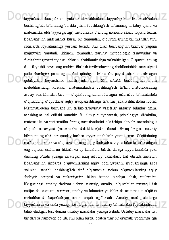 tayyorlash   bosqichidir   yoki   matematikadan   tayyorligidir.   Matematikadan
boshlang‘ich   ta’limning   bu   ikki   jihati   (boshlang‘ich   ta’limning   tarkibiy   qismi   va
matematika oldi tayyorgarligi) metodikada o‘zining munosib aksini topishi lozim.
Boshlang‘ich   matematika   kursi,   bir   tomondan,   o‘quvchilarning   bilimlaridan   turli
sohalarda   foydalanishga   yordam   beradi.   Shu   bilan   boshlang‘ich   bilimlar   yagona
majmuyini   yaratadi,   ikkinchi   tomondan   zaruriy   metodologik   tasavvurlar   va
fikrlashning mantiqiy tuzilishlarini shakllantirishga yo‘naltirilgan. O‘quvchilarning
6—10 yoshli  davri eng muhim fikrlash tuzilmalarining shakllanishida  mas’ulyatli
palla   ekanligini   psixologlar   isbot   qilishgan.   Mana   shu   paytda   shakllantirilmagan
qobiliyatini   keyinchalik   tiklash   juda   qiyin.   Shu   sababli   boshlang‘ich   ta’lim
metodikasining,   xususan,   matematikadan   boshlang‘ich   ta’lim   metodikasining
asosiy   vazifalaridan   biri   —   o‘qitishning   samaradorligini   oshirishni   ta’minlashda
o‘qitishning   o‘quvchilar   aqliy   rivojlanishlariga   ta’sirini   jadallashtirishdan   iborat.
Matematikadan   boshlang‘ich   ta’lim-tarbiyaviy   vazifalar   nazariy   bilimlar   tizimi
asosidagina   hal   etilishi   mumkin.   Bu   ilmiy   dunyoqarash,   psixologiya,   didaktika,
matematika   va   matematika   faning   xususiyatlarini   o‘z   ichiga   oluvchi   metodologik
o‘qitish   nazariyasi   (matematika   didaktikasi)dan   iborat.   Biroq   birgina   nazariy
bilimlarning o‘zi, har  qanday boshqa tayyorlanish kabi yetarli  emas.  O‘qitishning
ma’lum mazmuni va o‘qituvchilarning aqliy faoliyati saviyasi bilan ta’sirlanadigan
eng   oqilona   usullarini   tiklash   va   qo‘llanishini   bilish,   darsga   tayyorlanishda   yoki
darsning   o‘zida   yuzaga   keladigan   aniq   uslubiy   vazifalarni   hal   etishda   zarurdir.
Boshlang‘ich   sinflarda   o‘quvchilarning   aqliy   qobiliyatlarini   rivojlanishiga   asos
solinishi   sababli   boshlang‘ich   sinf   o‘qituvchisi   uchun   o‘quvchilarning   aqliy
faoliyati   darajasi   va   imkoniyatini   bilish   hamda   hisobga   olish,   muhimdir.
Kelgusidagi   amaliy   faoliyat   uchun   xususiy,   amaliy,   o‘quvchilar   mustaqil   ish
natijasida, xususan,  seminar, amaliy va laboratoriya ishlarida matematika o‘qitish
metodikasida   bajariladigan   ishlar   orqali   egallanadi.   Amaliy   mashg‘ulotlarga
tayyorlanish va unda yuzaga keladigan hamda nazariy bilimlardan foydalanilishni
talab etadigan turli-tuman uslubiy masalalar yuzaga keladi. Uslubiy masalalar har
bir darsda namoyon bo‘lib, shu bilan birga, odatda ular bir qiymatli yechimga ega
13 