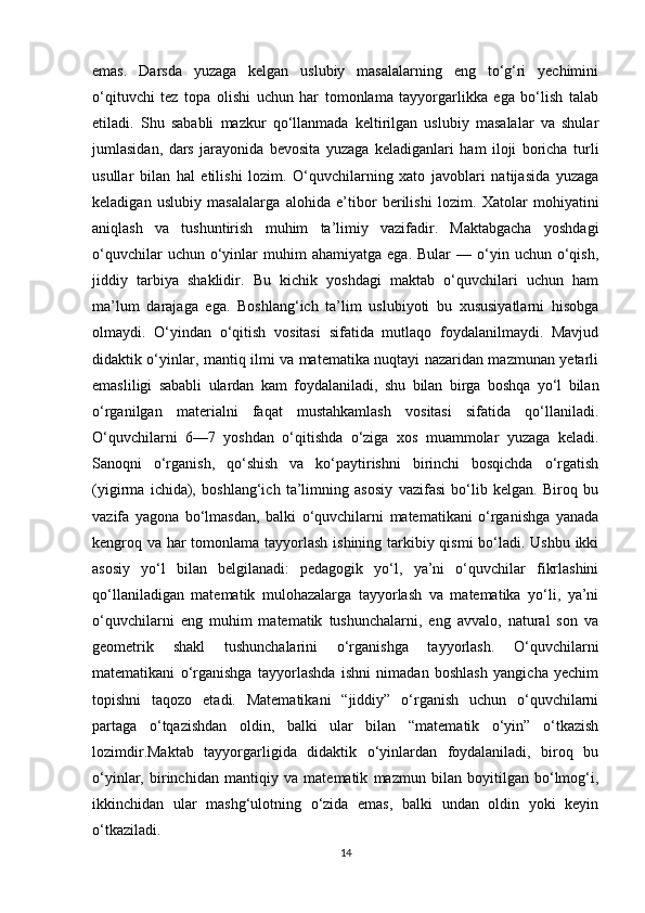 emas.   Darsda   yuzaga   kelgan   uslubiy   masalalarning   eng   to‘g‘ri   yechimini
o‘qituvchi   tez   topa   olishi   uchun   har   tomonlama   tayyorgarlikka   ega   bo‘lish   talab
etiladi.   Shu   sababli   mazkur   qo‘llanmada   keltirilgan   uslubiy   masalalar   va   shular
jumlasidan,   dars   jarayonida   bevosita   yuzaga   keladiganlari   ham   iloji   boricha   turli
usullar   bilan   hal   etilishi   lozim.   O‘quvchilarning   xato   javoblari   natijasida   yuzaga
keladigan   uslubiy   masalalarga   alohida   e’tibor   berilishi   lozim.   Xatolar   mohiyatini
aniqlash   va   tushuntirish   muhim   ta’limiy   vazifadir.   Maktabgacha   yoshdagi
o‘quvchilar  uchun  o‘yinlar  muhim  ahamiyatga   ega.  Bular  —  o‘yin  uchun  o‘qish,
jiddiy   tarbiya   shaklidir.   Bu   kichik   yoshdagi   maktab   o‘quvchilari   uchun   ham
ma’lum   darajaga   ega.   Boshlang‘ich   ta’lim   uslubiyoti   bu   xususiyatlarni   hisobga
olmaydi.   O‘yindan   o‘qitish   vositasi   sifatida   mutlaqo   foydalanilmaydi.   Mavjud
didaktik o‘yinlar, mantiq ilmi va matematika nuqtayi nazaridan mazmunan yetarli
emasliligi   sababli   ulardan   kam   foydalaniladi,   shu   bilan   birga   boshqa   yo‘l   bilan
o‘rganilgan   materialni   faqat   mustahkamlash   vositasi   sifatida   qo‘llaniladi.
O‘quvchilarni   6—7   yoshdan   o‘qitishda   o‘ziga   xos   muammolar   yuzaga   keladi.
Sanoqni   o‘rganish,   qo‘shish   va   ko‘paytirishni   birinchi   bosqichda   o‘rgatish
(yigirma   ichida),   boshlang‘ich   ta’limning   asosiy   vazifasi   bo‘lib   kelgan.   Biroq   bu
vazifa   yagona   bo‘lmasdan,   balki   o‘quvchilarni   matematikani   o‘rganishga   yanada
kengroq va har  tomonlama tayyorlash ishining tarkibiy qismi  bo‘ladi. Ushbu ikki
asosiy   yo‘l   bilan   belgilanadi:   pedagogik   yo‘l,   ya’ni   o‘quvchilar   fikrlashini
qo‘llaniladigan   matematik   mulohazalarga   tayyorlash   va   matematika   yo‘li,   ya’ni
o‘quvchilarni   eng   muhim   matematik   tushunchalarni,   eng   avvalo,   natural   son   va
geometrik   shakl   tushunchalarini   o‘rganishga   tayyorlash.   O‘quvchilarni
matematikani   o‘rganishga   tayyorlashda   ishni   nimadan   boshlash   yangicha   yechim
topishni   taqozo   etadi.   Matematikani   “jiddiy”   o‘rganish   uchun   o‘quvchilarni
partaga   o‘tqazishdan   oldin,   balki   ular   bilan   “matematik   o‘yin”   o‘tkazish
lozimdir.Maktab   tayyorgarligida   didaktik   o‘yinlardan   foydalaniladi,   biroq   bu
o‘yinlar,   birinchidan   mantiqiy   va   matematik   mazmun   bilan   boyitilgan   bo‘lmog‘i,
ikkinchidan   ular   mashg‘ulotning   o‘zida   emas,   balki   undan   oldin   yoki   keyin
o‘tkaziladi.  
14 