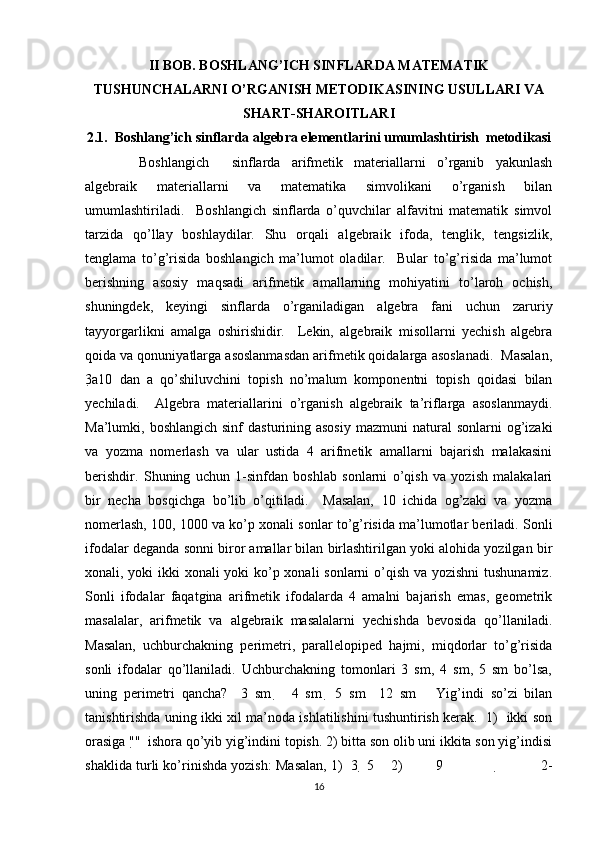II BOB. BOSHLANG’ICH SINFLARDA MATEMATIK
TUSHUNCHALARNI O’RGANISH METODIKASINING USULLARI VA
SHART-SHAROITLARI
2.1.  Boshlang’ich sinflarda algebra elementlarini umumlashtirish  metodikasi
  Boshlangich     sinflarda   arifmetik   materiallarni   o’rganib   yakunlash
algebraik   materiallarni   va   matematika   simvolikani   o’rganish   bilan
umumlashtiriladi.     Boshlangich   sinflarda   o’quvchilar   alfavitni   matematik   simvol
tarzida   qo’llay   boshlaydilar.   Shu   orqali   algebraik   ifoda,   tenglik,   tengsizlik,
tenglama   to’g’risida   boshlangich   ma’lumot   oladilar.     Bular   to’g’risida   ma’lumot
berishning   asosiy   maqsadi   arifmetik   amallarning   mohiyatini   to’laroh   ochish,
shuningdek,   keyingi   sinflarda   o’rganiladigan   algebra   fani   uchun   zaruriy
tayyorgarlikni   amalga   oshirishidir.     Lekin,   algebraik   misollarni   yechish   algebra
qoida va qonuniyatlarga asoslanmasdan arifmetik qoidalarga asoslanadi.  Masalan,
3 a 10   dan   a   qo’shiluvchini   topish   no’malum   komponentni   topish   qoidasi   bilan
yechiladi.     Algebra   materiallarini   o’rganish   algebraik   ta’riflarga   asoslanmaydi.
Ma’lumki, boshlangich  sinf   dasturining asosiy  mazmuni   natural   sonlarni  og’izaki
va   yozma   nomerlash   va   ular   ustida   4   arifmetik   amallarni   bajarish   malakasini
berishdir.   Shuning   uchun   1-sinfdan   boshlab   sonlarni   o’qish   va   yozish   malakalari
bir   necha   bosqichga   bo’lib   o’qitiladi.     Masalan,   10   ichida   og’zaki   va   yozma
nomerlash, 100, 1000 va ko’p xonali sonlar to’g’risida ma’lumotlar beriladi. Sonli
ifodalar deganda sonni biror amallar bilan birlashtirilgan yoki alohida yozilgan bir
xonali, yoki ikki xonali yoki  ko’p xonali  sonlarni  o’qish va yozishni  tushunamiz.
Sonli   ifodalar   faqatgina   arifmetik   ifodalarda   4   amalni   bajarish   emas,   geometrik
masalalar,   arifmetik   va   algebraik   masalalarni   yechishda   bevosida   qo’llaniladi.
Masalan,   uchburchakning   perimetri,   parallelopiped   hajmi,   miqdorlar   to’g’risida
sonli   ifodalar   qo’llaniladi.   Uchburchakning   tomonlari   3   sm,   4   sm,   5   sm   bo’lsa,
uning   perimetri   qancha?     3   sm       4   sm     5   sm     12   sm       Yig’indi   so’zi   bilan
tanishtirishda uning ikki xil ma’noda ishlatilishini tushuntirish kerak.   1)   ikki son
orasiga " "  ishora qo’yib yig’indini topish. 2) bitta son olib uni ikkita son yig’indisi
shaklida turli ko’rinishda yozish: Masalan, 1)  3   5    2)        9                            2-
16 