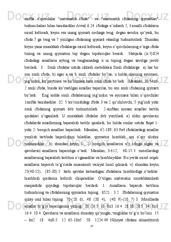 sinfda   o’quvchilar   "matematik   ifoda"     va   "matematik   ifodaning   qiymatlari"
tushunchalari bilan tanishadilar Avval 6:2 4  ifodaga o’xshash 2, 3 amalli ifodalarni
misol  keltiradi, keyin esa  uning qiymati nechaga teng   degan savolni  qo’yadi, bu
ifoda   7   ga   teng   va   7   yozilgan   ifodaning   qiymati   ekanligi   tushuntiriladi.   Shundan
keyin yana murakkab ifodalarga misol keltiradi, keyin o’quvchilarning o’ziga ifoda
tuzing   va   uning   qiymatini   top   degan   topshiriqlar   beradi.     Natijada   (x-5) 8 24
ifodadagi   amallarni   ayting   va   tenglamadagi   x   ni   toping   degan   savolga   javob
beriladi.   3.     Sonli ifodalar ustida ishlash metodikasi Sonli ifodalarga:   a) har bir
son   sonli   ifoda;   b)   agar   a   va   b   sonli   ifodalar   bo’lsa,   u   holda   ularning   ayirmasi,
yig’indisi, ko’paytmasi va bo’linmasi ham sonli ifoda bo’ladi.   Masalan, 30:5 4x6-
2 sonli ifoda, bunda ko’rsatilgan amallar bajarilsa, bu son sonli ifodaning qiymati
bo’ladi.       Eng   sodda   sonli   ifodalarning   yig’indisi   va   ayirmasi   bilan   o’quvchilar
1sinfda tanishadilar. 3 2     5 ko’rinishdagi ifoda 3 va 2 qo’shiluvchi, 5 yig’indi yoki
sonli   ifodaning   qiymati   deb   tushuntiriladi.     2-sinfdan   asosan   amallar   tartibi
qoidalari   o’rganiladi.   U   murakkab   ifodalar   deb   yuritiladi.   a)   oldin   qavslarsiz
ifodalarda   amallarning   bajaralish   tartibi   qaraladi,   bu   holda   sonlar   ustida   faqat   1-
yoki 2- bosqich amallari bajariladi.  Masalan, 42-18 9, 63:9x4 ifodalardagi amallar
yozilish   tartibida   bajarilishini   biladilar,   qiymatini   hisoblab,   uni   o’qiy   olishni
tushunadilar.     b)   shundan   keyin   1-,   2-   bosqich   amallarini   o’z   ichiga   olgan   va
qavslarsiz   amallarni   bajarishga   o’tadi.     Masalan,   3-4 12,       40-15:3     misollardagi
amallarning bajaralish tartibini o’rganadilar va hisoblaydilar. Bu yerda misol orqali
amallarni   bajarish   to’g’risida   muammoli   vaziyat   hosil   qilinadi.   v)   shundan   keyin
25 (40-15),     (85-30):5     kabi   qavslar   katnashgan   ifodalarni   hisoblashga   o’tadilar.
hisoblash   qoidasini   keltirib   chiqaradilar.   O’tilgan   materialni   mustahkamlash
maqsadida   quyidagi   topshiriqlar   beriladi:   1.   Amallarni   bajarish   tartibini
tushuntiring va ifodalarning qiymatini toping;   65 21 : 3 2.   Ifodalarning qiymatini
qulay usul  bilan toping.   70-(20     6),   48     (30     4),     (40     9)-(10     7) 3.   Misollarda
amallar to’g’ri bajarilganini yozing.  30   26:5   10  8x3   16:4   28 30   20:5   34  8x3  
16:4   10 4. Qavslarni va amallarni shunday qo’yingki, tengliklar to’g’ri bo’lsin.  15
–   6x2     18     4x8-5     12   65-10x5     50     12 24:4 9   Nihoyat   ifodani   almashtirish
17 