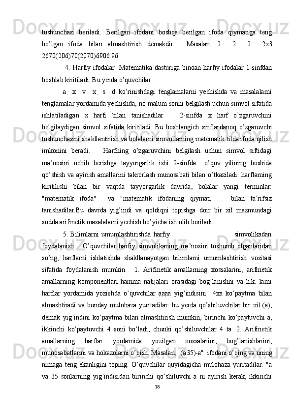 tushunchasi   beriladi.   Berilgan   ifodani   boshqa   berilgan   ifoda   qiymatiga   teng
bo’lgan   ifoda   bilan   almashtirish   demakdir.     Masalan,   2     2     2     2x3
26 70 (20 6) 70 (20 70) 6 90 6  96 
  4. Harfiy ifodalar   Matematika dasturiga binoan harfiy ifodalar 1-sinfdan
boshlab kiritiladi. Bu yerda o’quvchilar  
a     x     v     x     s     d   ko’rinishdagi   tenglamalarni   yechishda   va   masalalarni
tenglamalar yordamida yechishda, no’malum sonni belgilash uchun simvol sifatida
ishlatiladigan   x   harfi   bilan   tanishadilar       2-sinfda   x   harf   o’zgaruvchini
belgilaydigan   simvol   sifatida   kiritiladi.   Bu   boshlangich   sinflardanoq   o’zgaruvchi
tushunchasini shakllantirish va bolalarni simvollarning matematik tilda ifoda qilish
imkonini   beradi.       Harfning   o’zgaruvchini   belgilash   uchun   simvol   siftidagi
ma’nosini   ochib   berishga   tayyorgarlik   ishi   2-sinfda     o’quv   yilining   boshida
qo’shish va ayirish amallarini takrorlash munosabati  bilan o’tkaziladi. harflarning
kiritilishi   bilan   bir   vaqtda   tayyorgarlik   davrida,   bolalar   yangi   terminlar:
"matematik   ifoda"     va   "matematik   ifodaning   qiymati"       bilan   ta’rifsiz
tanishadilar.Bu   davrda   yig’indi   va   qoldiqni   topishga   doir   bir   xil   mazmundagi
sodda arifmetik masalalarni yechish bo’yicha ish olib boriladi.  
5.   Bilimlarni   umumlashtirishda   harfiy                                                   simvolikadan
foydalanish       O’quvchilar   harfiy   simvolikaning   ma’nosini   tushunib   olganlaridan
so’ng,   harflarni   ishlatishda   shakllanayotgan   bilimlarni   umumlashtirish   vositasi
sifatida   foydalanish   mumkin.     1.   Arifmetik   amallarning   xossalarini,   arifmetik
amallarning   komponentlari   hamma   natijalari   orasidagi   bog’lanishni   va   h.k.   larni
harflar   yordamida   yozishda   o’quvchilar   a a a a   yig’indisini     4xa   ko’paytma   bilan
almashtiradi va bunday mulohaza yuritadilar: bu yerda qo’shiluvchilar  bir xil (a),
demak   yig’indini   ko’paytma   bilan   almashtirish   mumkin,   birinchi   ko’paytuvchi   a,
ikkinchi   ko’paytuvchi   4   soni   bo’ladi,   chunki   qo’shiluvchilar   4   ta.   2.   Arifmetik
amallarning   harflar   yordamida   yozilgan   xossalarini,   bog’lanishlarini,
munosabatlarini va hokazolarni o’qish. Masalan, "(a 35)-a"  ifodani o’qing va uning
nimaga   teng   ekanligini   toping.   O’quvchilar   quyidagicha   mulohaza   yuritadilar.   "a
va   35   sonlarning   yig’indisidan   birinchi   qo’shiluvchi   a   ni   ayirish   kerak,   ikkinchi
18 