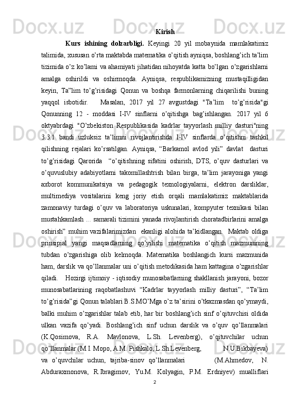 Kirish
  Kurs   ishining   dolzarbligi.   Keyingi   20   yil   mobaynida   mamlakatimiz
talimida, xususan o’rta maktabda matematika o’qitish ayniqsa, boshlang’ich ta’lim
tizimida o’z ko’lami va ahamiyati jihatidan nihoyatda katta bo’lgan o’zgarishlarni
amalga   oshirildi   va   oshirmoqda.   Ayniqsa,   respublikamizning   mustaqilligidan
keyin,   Ta”lim   to’g’risidagi   Qonun   va   boshqa   farmonlarning   chiqarilishi   buning
yaqqol   isbotidir.       Masalan,   2017   yil   27   avgustdagi   "Ta’lim     to’g’risida"gi
Qonunning   12   -   moddasi   I-IV   sinflarni   o’qitishga   bag’ishlangan.   2017   yil   6
oktyabrdagi   "O’zbekiston   Respublikasida   kadrlar   tayyorlash   milliy   dasturi"ning
3.3.1   bandi   uzluksiz   ta’limni   rivojlantirishda   I-IV   sinflarda   o’qitishni   tashkil
qilishning   rejalari   ko’rsatilgan.   Ayniqsa,   “Barkamol   avlod   yili”   davlat     dasturi
to’g’risidagi   Qarorida     “o’qitishning   sifatini   oshirish,   DTS,   o’quv   dasturlari   va
o’quvuslubiy   adabiyotlarni   takomillashtrish   bilan   birga,   ta’lim   jarayoniga   yangi
axborot   kommunikatsiya   va   pedagogik   texnologiyalarni,   elektron   darsliklar,
multimediya   vositalarini   keng   joriy   etish   orqali   mamlakatimiz   maktablarida
zamonaviy   turdagi   o’quv   va   laboratoriya   uskunalari,   kompyuter   texnikasi   bilan
mustahkamlash ... samarali tizimini yanada rivojlantirish choratadbirlarini amalga
oshirish”   muhim   vazifalarimizdan     ekanligi   alohida   ta’kidlangan.     Maktab   oldiga
prinsipial   yangi   maqsadlarning   qo’yilishi   matematika   o’qitish   mazmunining
tubdan   o’zgarishiga   olib   kelmoqda.   Matematika   boshlangich   kursi   mazmunida
ham, darslik va qo’llanmalar uni o’qitish metodikasida ham kattagina o’zgarishlar
qiladi.     Hozirgi ijtimoiy - iqtisodiy munosabatlarning shakllanish jarayoni, bozor
munosabatlarining   raqobatlashuvi   “Kadrlar   tayyorlash   milliy   dasturi”,   “Ta’lim
to’g’risida”gi Qonun talablari B.S.MO’Mga o’z ta’sirini o’tkazmasdan qo’ymaydi,
balki   muhim   o’zgarishlar   talab   etib,   har   bir   boshlang’ich   sinf   o’qituvchisi   oldida
ulkan   vazifa   qo’yadi.   Boshlang’ich   sinf   uchun   darslik   va   o’quv   qo’llanmalari
(K.Qosimova,   R.A.   Mavlonova,   L.Sh.   Levenberg),   o’qituvchilar   uchun
qo’llanmalar (M.I. Mopo, A.M. Pishkalo, L.Sh.Levenberg,             N.U.Bikbayeva)
va   o’quvchilar   uchun,   tajriba-sinov   qo’llanmalari               (M.Ahmedov,     N.
Abduraxmonova,   R.Ibragimov,   Yu.M.   Kolyagin,   P.M.   Erdniyev)   mualliflari
2 
