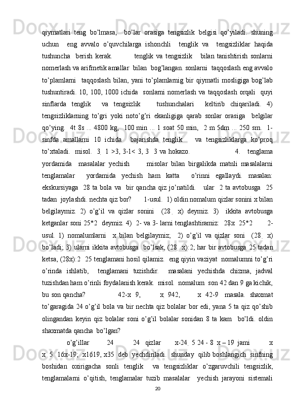 qiymatlari   teng   bo’lmasa,     bo’lar   orasiga   tengsizlik   belgisi   qo’yiladi.   shuning
uchun     eng   avvalo   o’quvchilarga   ishonchli     tenglik   va     tengsizliklar   haqida
tushuncha     berish   kerak.                 tenglik   va   tengsizlik       bilan   tanishtirish   sonlarni
nomerlash va arifmetik amallar  bilan  bog’langan. sonlarni  taqqoslash eng avvalo
to’plamlarni     taqqoslash   bilan,   yani   to’plamlarnig   bir   qiymatli   mosligiga   bog’lab
tushuntiradi. 10,  100, 1000  ichida    sonlarni  nomerlash  va  taqqoslash   orqali    quyi
sinflarda   tenglik     va   tengsizlik       tushunchalari     keltirib   chiqariladi.   4)
tengsizliklarning   to’gri   yoki   noto’g’ri   ekanligiga   qarab   sonlar   orasiga     belgilar
qo’ying.   4t  8s  ... 4800 kg,   100 min ... 1 soat  50 min,   2 m  5dm  ... 250 sm.   1-
sinfda   amallarni   10   ichida     bajarishda   tenglik       va   tengsizliklarga   ko’proq
to’xtaladi.   misol.   3     1 >3, 3-1< 3, 3     3 va hokazo.                                     4.     tenglama
yordamida     masalalar   yechish           misolar   bilan   birgalikda   matnli   masalalarni
tenglamalar     yordamida   yechish   ham   katta     o’rinni   egallaydi.   masalan:
ekskursiyaga     28  ta   bola  va     bir   qancha   qiz  jo’natildi.      ular     2  ta   avtobusga     25
tadan  joylashdi. nechta qiz bor?       1-usul.  1) oldin nomalum qizlar sonini x bilan
belgilaymiz.   2)   o’g’il   va   qizlar   sonini     (28     x)   deymiz.   3)     ikkita   avtobusga
ketganlar soni 25*2   deymiz. 4)   2- va 3- larni tenglashtiramiz:   28 x     25*2             2-
usul.   1)   nomalumlarni     x   bilan   belgilaymiz;     2)   o’g’il   va   qizlar   soni     (28     x)
bo’ladi; 3) ularni ikkita avtobusga   bo’lsak, (28     x):2; har bir avtobusga 25 tadan
ketsa, (28 x):2     25 tenglamani hosil qilamiz.   eng qiyin vaziyat   nomalumni to’g’ri
o’rinda   ishlatib,     tenglamani   tuzishdir.     masalani   yechishda   chizma,   jadval
tuzishdan ham o’rinli foydalanish kerak.  misol.  nomalum  son 42 dan 9 ga kichik,
bu son qancha?                             42-x     9,                 x     9 42,               x     42-9     masala.   shaxmat
to’garagida 24 o’g’il bola va bir nechta qiz bolalar bor edi, yana 5 ta qiz qo’shib
olingandan   keyin   qiz   bolalar   soni   o’g’il   bolalar   sonidan   8   ta   kam     bo’ldi.   oldin
shaxmatda qancha  bo’lgan? 
  o’g’illar          24           24   qizlar        x-24   5 24 - 8   x – 19  jami           x
x   5  16 x-19;  x 16 19, x 35  deb  yechdiriladi.  shunday  qilib boshlangich  sinfning
boshidan   oxirigacha   sonli   tenglik     va   tengsizliklar   o’zgaruvchili   tengsizlik,
tenglamalarni   o’qitish,   tenglamalar   tuzib   masalalar     yechish   jarayoni   sistemali
20 