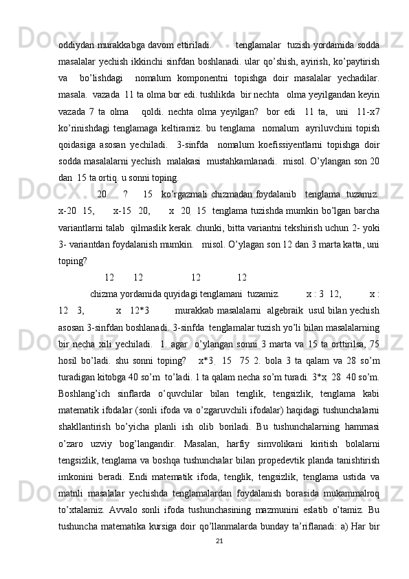 oddiydan murakkabga davom ettiriladi.               tenglamalar   tuzish yordamida sodda
masalalar yechish ikkinchi sinfdan boshlanadi. ular qo’shish, ayirish, ko’paytirish
va     bo’lishdagi     nomalum   komponentni   topishga   doir   masalalar   yechadilar.
masala.  vazada  11 ta olma bor edi. tushlikda  bir nechta   olma yeyilgandan keyin
vazada   7   ta   olma       qoldi.   nechta   olma   yeyilgan?     bor   edi     11   ta,     uni     11-x 7
ko’rinishdagi   tenglamaga   keltiramiz.   bu   tenglama     nomalum     ayriluvchini   topish
qoidasiga   asosan   yechiladi.     3-sinfda     nomalum   koefissiyentlarni   topishga   doir
sodda masalalarni yechish   malakasi   mustahkamlanadi.   misol. O’ylangan son 20
dan  15 ta ortiq. u sonni toping. 
     20           ?         15     ko’rgazmali chizmadan foydalanib     tenglama   tuzamiz.
x-20     15,           x-15     20,           x     20     15   tenglama tuzishda mumkin bo’lgan barcha
variantlarni talab   qilmaslik kerak. chunki, bitta variantni tekshirish uchun 2- yoki
3- variantdan foydalanish mumkin.   misol. O’ylagan son 12 dan 3 marta katta, uni
toping? 
       12        12                    12               12     
 chizma yordamida quyidagi tenglamani  tuzamiz.           x : 3   12,            x :
12     3,                x      12*3             murakkab masalalarni  algebraik   usul bilan yechish
asosan 3-sinfdan boshlanadi. 3-sinfda  tenglamalar tuzish yo’li bilan masalalarning
bir   necha   xili   yechiladi.     1.   agar     o’ylangan   sonni   3   marta   va   15   ta   orttirilsa,   75
hosil   bo’ladi.   shu   sonni   toping?       x*3     15     75   2.   bola   3   ta   qalam   va   28   so’m
turadigan kitobga 40 so’m  to’ladi. 1 ta qalam necha so’m turadi. 3*x   28   40 so’m.
Boshlang’ich   sinflarda   o’quvchilar   bilan   tenglik,   tengsizlik,   tenglama   kabi
matematik ifodalar (sonli ifoda va o’zgaruvchili ifodalar) haqidagi tushunchalarni
shakllantirish   bo’yicha   planli   ish   olib   boriladi.   Bu   tushunchalarning   hammasi
o’zaro   uzviy   bog’langandir.   Masalan,   harfiy   simvolikani   kiritish   bolalarni
tengsizlik,  tenglama  va boshqa  tushunchalar  bilan  propedevtik  planda  tanishtirish
imkonini   beradi.   Endi   matematik   ifoda,   tenglik,   tengsizlik,   tenglama   ustida   va
matnli   masalalar   yechishda   tenglamalardan   foydalanish   borasida   mukammalroq
to’xtalamiz.   Avvalo   sonli   ifoda   tushunchasining   mazmunini   eslatib   o’tamiz.   Bu
tushuncha matematika kursiga doir qo’llanmalarda bunday ta’riflanadi: a) Har bir
21 