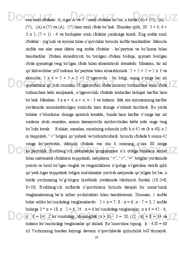 son sonli ifodadir. b) Agar A va V - sonli ifodalar bo’lsa, u holda (A) + (V),  (A) -
(V),   (A) x (V) va (A) : (V) ham sonli ifoda bo’ladi. Shunday qilib, 30 : 5 + 4; 6 +
3   x   2;   (7   +   1)   -   4   va   boshqalar   sonli   ifodalar   jumlasiga   kiradi.   Eng   sodda   sonli
ifodalar - yig’indi va ayirma bilan o’quvchilar birinchi sinfda tanishadilar. Ikkinchi
sinfda   esa   ular   yana   ikkita   eng   sodda   ifodalar   -   ko’paytma   va   bo’linma   bilan
tanishadilar.   Ifodani   almashtirish   bu   berilgan   ifodani   boshqa,   qiymati   berilgan
ifoda   qiymatiga   teng   bo’lgan   ifoda   bilan   almashtirish   demakdir.   Masalan,   bir   xil
qo’shiluvchilar  yiG’indisini  ko’paytma bilan almashtiriladi: 2 + 2 + 2 = 2 x 3 va
aksincha;   5   x   4   =   5   +   5   +   5   +5   O’zgaruvchi   -   bu   belgi,   uning   o’rniga   har   xil
qiymatlarni qo’yish mumkin. O’zgaruvchili ifoda umumiy tushunchasi sonli ifoda
tushunchasi  kabi  aniqlanadi, o’zgaruvchili  ifodada sonlardan tashqari  harflar ham
bo’ladi. Masalan:  3 x a + 4, a + v, v - 3 va hokazo. Ikki son ayirmasining harflar
yordamida   umumlashtirilgan   yozilishi   ham   shunga   o’xshash   kiritiladi.   Bu   yerda
bolalar   e’tiborlarini   shunga   qaratish   kerakki,   bunda   ham   harflar   o’rniga   har   xil
sonlarni   olish   mumkin,   ammo   kamayuvchi   ayriluvchidan   katta   yoki   unga   teng
bo’lishi kerak.    Bolalar, masalan, misolning uchinchi jufti b x 42 va (b x 40) x 2
ni taqqoslab, “<” belgini qo’yishadi va tushuntirishadi: birinchi ifodada b sonini 42
songa   ko’paytirdik,   ikkinchi   ifodada   esa   shu   b   sonining   o’zini   80   songa
ko’paytirdik.   Boshlang’ich   matematika   programmasi   o’z   oldiga   bolalarni   sonlar
bilan matematik ifodalarni taqqoslash, natijalarni “>”, “<”, “=” belgilar yordamida
yozish va hosil bo’lgan tenglik va tengsizliklarni o’qishga o’rgatishni vazifa qilib
qo’yadi.Agar taqqoslash belgisi mulohazalar yuritish natijasida qo’yilgan bo’lsa, u
holda   yechimning   to’g’riligini   hisoblash   yordamida   tekshirish   foydali   (10-2=8,
8<10).   Boshlang’ich   sinflarda   o’quvchilarni   birinchi   darajali   bir   noma’lumli
tenglamalarning   ba’zi   xillari   yechilishlari   bilan   tanishtiramiz.   Xususan,   1   sinfda
bular ushbu ko’rinishdagi tenglamalardir:  2 + x = 7, 8 - x = 6, x - 7 = 3, 2 sinfda
bularga 3 * x = 18, x : 2 = 6, 24 : x = 6 ko’rinishdagi tenglamalar, x x 4 = 42 - 6;
x   :   3   =   14   :   2   ko’rinishdagi,   shuningdek   (x   +   6)   -   3   =   20;   (12   -   x)   +   8   =   14   va
hokazo ko’rinishidagi tenglamalar qo’shiladi. Bo’linuvchini toping:   k - 420 = 60
x3   Yechimning   bundan   keyingi   davomi   o’quvchilarda   qiyinchilik   tuG’dirmaydi.
22 