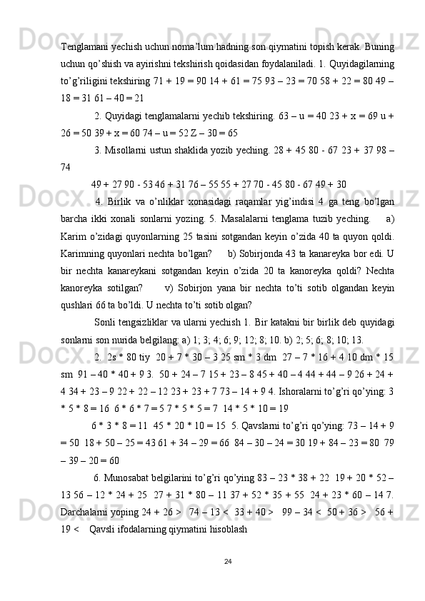 Tenglamani yechish uchun noma’lum hadning son qiymatini topish kerak. Buning
uchun qo’shish va ayirishni tekshirish qoidasidan foydalaniladi. 1. Quyidagilarning
to’g’riligini tekshiring 71 + 19 = 90 14 + 61 = 75 93 – 23 = 70 58 + 22 = 80 49 –
18 = 31 61 – 40 = 21 
  2. Quyidagi tenglamalarni yechib tekshiring. 63 – u = 40 23 + x = 69 u +
26 = 50 39 + x = 60 74 – u = 52 Z – 30 = 65 
  3. Misollarni ustun shaklida yozib yeching. 28 + 45 80 - 67 23 + 37 98 –
74 
49 + 27 90 - 53 46 + 31 76 – 55 55 + 27 70 - 45 80 - 67 49 + 30 
  4.   Birlik   va   o’nliklar   xonasidagi   raqamlar   yig’indisi   4   ga   teng   bo’lgan
barcha   ikki   xonali   sonlarni   yozing.   5.   Masalalarni   tenglama   tuzib   yeching.         a)
Karim  o’zidagi  quyonlarning 25 tasini  sotgandan keyin o’zida 40 ta quyon qoldi.
Karimning quyonlari nechta bo’lgan?       b) Sobirjonda 43 ta kanareyka bor edi. U
bir   nechta   kanareykani   sotgandan   keyin   o’zida   20   ta   kanoreyka   qoldi?   Nechta
kanoreyka   sotilgan?           v)   Sobirjon   yana   bir   nechta   to’ti   sotib   olgandan   keyin
qushlari 66 ta bo’ldi. U nechta to’ti sotib olgan? 
  Sonli tengsizliklar va ularni yechish 1.   Bir katakni bir birlik deb quyidagi
sonlarni son nurida belgilang: a) 1; 3; 4; 6; 9; 12; 8; 10. b) 2; 5; 6; 8; 10; 13. 
  2.  2s * 80 tiy  20 + 7 * 30 – 3 25 sm * 3 dm  27 – 7 * 16 + 4 10 dm * 15
sm  91 – 40 * 40 + 9 3.  50 + 24 – 7 15 + 23 – 8 45 + 40 – 4 44 + 44 – 9 26 + 24 +
4 34 + 23 – 9 22 + 22 – 12 23 + 23 + 7 73 – 14 + 9 4. Ishoralarni to’g’ri qo’ying: 3
* 5 * 8 = 16  6 * 6 * 7 = 5 7 * 5 * 5 = 7  14 * 5 * 10 = 19 
6 * 3 * 8 = 11  45 * 20 * 10 = 15  5. Qavslarni to’g’ri qo’ying: 73 – 14 + 9
= 50  18 + 50 – 25 = 43 61 + 34 – 29 = 66  84 – 30 – 24 = 30 19 + 84 – 23 = 80  79
– 39 – 20 = 60 
 6. Munosabat belgilarini to’g’ri qo’ying 83 – 23 * 38 + 22  19 + 20 * 52 –
13 56 – 12 * 24 + 25  27 + 31 * 80 – 11 37 + 52 * 35 + 55  24 + 23 * 60 – 14 7.
Darchalarni yoping 24 + 26 >   74 – 13 <  33 + 40 >   99 – 34 <  50 + 36 >   56 +
19 <    Qavsli ifodalarning qiymatini hisoblash 
24 