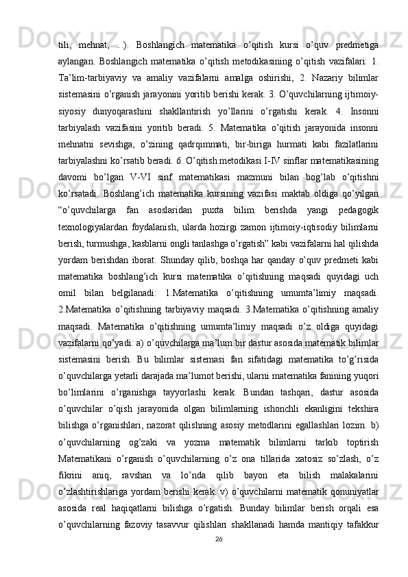 tili,   mehnat,   ...).   Boshlangich   matematika   o’qitish   kursi   o’quv   predmetiga
aylangan.   Boshlangich   matematika   o’qitish   metodikasining   o’qitish   vazifalari:   1.
Ta’lim-tarbiyaviy   va   amaliy   vazifalarni   amalga   oshirishi,   2.   Nazariy   bilimlar
sistemasini o’rganish jarayonini yoritib berishi kerak. 3. O’quvchilarning ijtimoiy-
siyosiy   dunyoqarashini   shakllantirish   yo’llarini   o’rgatishi   kerak.   4.   Insonni
tarbiyalash   vazifasini   yoritib   beradi.   5.   Matematika   o’qitish   jarayonida   insonni
mehnatni   sevishga,   o’zining   qadrqimmati,   bir-biriga   hurmati   kabi   fazilatlarini
tarbiyalashni ko’rsatib beradi. 6. O’qitish metodikasi I-IV sinflar matematikasining
davomi   bo’lgan   V-VI   sinf   matematikasi   mazmuni   bilan   bog’lab   o’qitishni
ko’rsatadi.   Boshlang’ich   matematika   kursining   vazifasi   maktab   oldiga   qo’yilgan
“o’quvchilarga   fan   asoslaridan   puxta   bilim   berishda   yangi   pedagogik
texnologiyalardan   foydalanish,   ularda   hozirgi   zamon   ijtimoiy-iqtisodiy   bilimlarni
berish, turmushga, kasblarni ongli tanlashga o’rgatish” kabi vazifalarni hal qilishda
yordam   berishdan   iborat.   Shunday   qilib,   boshqa   har   qanday   o’quv   predmeti   kabi
matematika   boshlang’ich   kursi   matematika   o’qitishning   maqsadi   quyidagi   uch
omil   bilan   belgilanadi:   1.Matematika   o’qitishning   umumta’limiy   maqsadi.
2.Matematika   o’qitishning   tarbiyaviy   maqsadi.   3.Matematika   o’qitishning   amaliy
maqsadi.   Matematika   o’qitishning   umumta’limiy   maqsadi   o’z   oldiga   quyidagi
vazifalarni qo’yadi: a) o’quvchilarga ma’lum bir dastur asosida matematik bilimlar
sistemasini   berish.   Bu   bilimlar   sistemasi   fan   sifatidagi   matematika   to’g’risida
o’quvchilarga yetarli darajada ma’lumot berishi, ularni matematika fanining yuqori
bo’limlarini   o’rganishga   tayyorlashi   kerak.   Bundan   tashqari,   dastur   asosida
o’quvchilar   o’qish   jarayonida   olgan   bilimlarning   ishonchli   ekanligini   tekshira
bilishga  o’rganishlari,   nazorat   qilishning   asosiy   metodlarini  egallashlari   lozim.  b)
o’quvchilarning   og’zaki   va   yozma   matematik   bilimlarni   tarkib   toptirish
Matematikani   o’rganish   o’quvchilarning   o’z   ona   tillarida   xatosiz   so’zlash,   o’z
fikrini   aniq,   ravshan   va   lo’nda   qilib   bayon   eta   bilish   malakalarini
o’zlashtirishlariga  yordam  berishi  kerak. v)  o’quvchilarni  matematik qonuniyatlar
asosida   real   haqiqatlarni   bilishga   o’rgatish.   Bunday   bilimlar   berish   orqali   esa
o’quvchilarning   fazoviy   tasavvur   qilishlari   shakllanadi   hamda   mantiqiy   tafakkur
26 