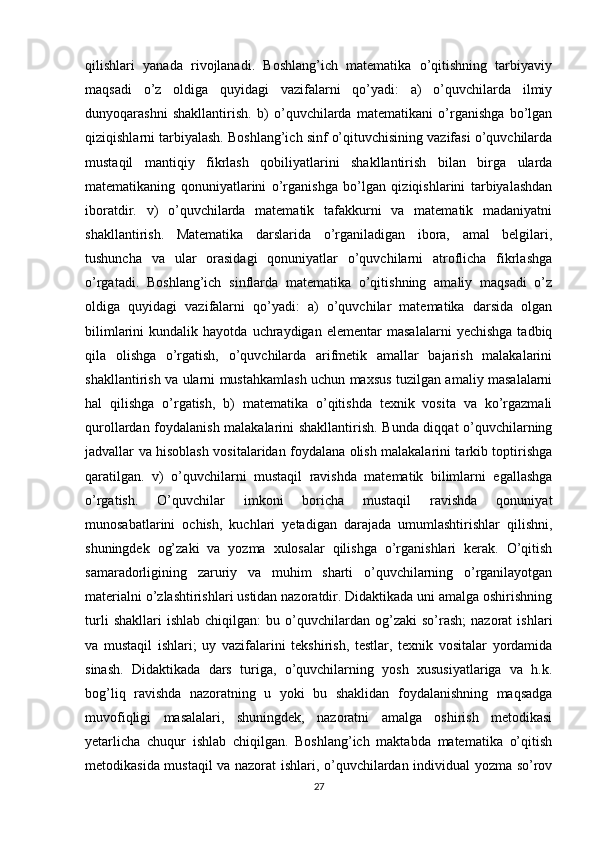 qilishlari   yanada   rivojlanadi.   Boshlang’ich   matematika   o’qitishning   tarbiyaviy
maqsadi   o’z   oldiga   quyidagi   vazifalarni   qo’yadi:   a)   o’quvchilarda   ilmiy
dunyoqarashni   shakllantirish.   b)   o’quvchilarda   matematikani   o’rganishga   bo’lgan
qiziqishlarni tarbiyalash. Boshlang’ich sinf o’qituvchisining vazifasi o’quvchilarda
mustaqil   mantiqiy   fikrlash   qobiliyatlarini   shakllantirish   bilan   birga   ularda
matematikaning   qonuniyatlarini   o’rganishga   bo’lgan   qiziqishlarini   tarbiyalashdan
iboratdir.   v)   o’quvchilarda   matematik   tafakkurni   va   matematik   madaniyatni
shakllantirish.   Matematika   darslarida   o’rganiladigan   ibora,   amal   belgilari,
tushuncha   va   ular   orasidagi   qonuniyatlar   o’quvchilarni   atroflicha   fikrlashga
o’rgatadi.   Boshlang’ich   sinflarda   matematika   o’qitishning   amaliy   maqsadi   o’z
oldiga   quyidagi   vazifalarni   qo’yadi:   a)   o’quvchilar   matematika   darsida   olgan
bilimlarini   kundalik   hayotda   uchraydigan   elementar   masalalarni   yechishga   tadbiq
qila   olishga   o’rgatish,   o’quvchilarda   arifmetik   amallar   bajarish   malakalarini
shakllantirish va ularni mustahkamlash uchun maxsus tuzilgan amaliy masalalarni
hal   qilishga   o’rgatish,   b)   matematika   o’qitishda   texnik   vosita   va   ko’rgazmali
qurollardan foydalanish malakalarini shakllantirish. Bunda diqqat o’quvchilarning
jadvallar va hisoblash vositalaridan foydalana olish malakalarini tarkib toptirishga
qaratilgan.   v)   o’quvchilarni   mustaqil   ravishda   matematik   bilimlarni   egallashga
o’rgatish.   O’quvchilar   imkoni   boricha   mustaqil   ravishda   qonuniyat
munosabatlarini   ochish,   kuchlari   yetadigan   darajada   umumlashtirishlar   qilishni,
shuningdek   og’zaki   va   yozma   xulosalar   qilishga   o’rganishlari   kerak.   O’qitish
samaradorligining   zaruriy   va   muhim   sharti   o’quvchilarning   o’rganilayotgan
materialni o’zlashtirishlari ustidan nazoratdir. Didaktikada uni amalga oshirishning
turli   shakllari   ishlab   chiqilgan:   bu  o’quvchilardan  og’zaki   so’rash;   nazorat   ishlari
va   mustaqil   ishlari;   uy   vazifalarini   tekshirish,   testlar,   texnik   vositalar   yordamida
sinash.   Didaktikada   dars   turiga,   o’quvchilarning   yosh   xususiyatlariga   va   h.k.
bog’liq   ravishda   nazoratning   u   yoki   bu   shaklidan   foydalanishning   maqsadga
muvofiqligi   masalalari,   shuningdek,   nazoratni   amalga   oshirish   metodikasi
yetarlicha   chuqur   ishlab   chiqilgan.   Boshlang’ich   maktabda   matematika   o’qitish
metodikasida mustaqil va nazorat ishlari, o’quvchilardan individual yozma so’rov
27 