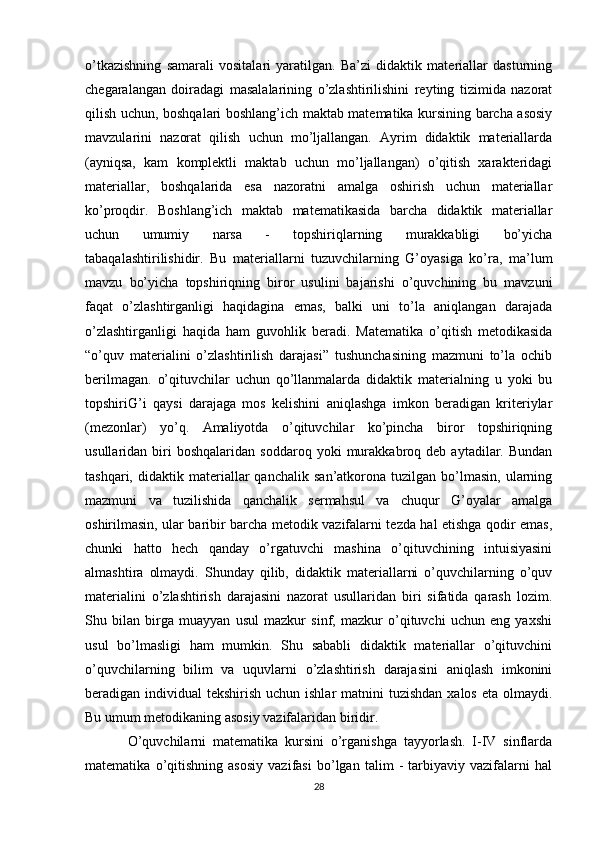 o’tkazishning   samarali   vositalari   yaratilgan.   Ba’zi   didaktik   materiallar   dasturning
chegaralangan   doiradagi   masalalarining   o’zlashtirilishini   reyting   tizimida   nazorat
qilish uchun, boshqalari boshlang’ich maktab matematika kursining barcha asosiy
mavzularini   nazorat   qilish   uchun   mo’ljallangan.   Ayrim   didaktik   materiallarda
(ayniqsa,   kam   komplektli   maktab   uchun   mo’ljallangan)   o’qitish   xarakteridagi
materiallar,   boshqalarida   esa   nazoratni   amalga   oshirish   uchun   materiallar
ko’proqdir.   Boshlang’ich   maktab   matematikasida   barcha   didaktik   materiallar
uchun   umumiy   narsa   -   topshiriqlarning   murakkabligi   bo’yicha
tabaqalashtirilishidir.   Bu   materiallarni   tuzuvchilarning   G’oyasiga   ko’ra,   ma’lum
mavzu   bo’yicha   topshiriqning   biror   usulini   bajarishi   o’quvchining   bu   mavzuni
faqat   o’zlashtirganligi   haqidagina   emas,   balki   uni   to’la   aniqlangan   darajada
o’zlashtirganligi   haqida   ham   guvohlik   beradi.   Matematika   o’qitish   metodikasida
“o’quv   materialini   o’zlashtirilish   darajasi”   tushunchasining   mazmuni   to’la   ochib
berilmagan.   o’qituvchilar   uchun   qo’llanmalarda   didaktik   materialning   u   yoki   bu
topshiriG’i   qaysi   darajaga   mos   kelishini   aniqlashga   imkon   beradigan   kriteriylar
(mezonlar)   yo’q.   Amaliyotda   o’qituvchilar   ko’pincha   biror   topshiriqning
usullaridan  biri   boshqalaridan   soddaroq   yoki   murakkabroq  deb   aytadilar.  Bundan
tashqari,   didaktik   materiallar   qanchalik   san’atkorona  tuzilgan   bo’lmasin,   ularning
mazmuni   va   tuzilishida   qanchalik   sermahsul   va   chuqur   G’oyalar   amalga
oshirilmasin, ular baribir barcha metodik vazifalarni tezda hal etishga qodir emas,
chunki   hatto   hech   qanday   o’rgatuvchi   mashina   o’qituvchining   intuisiyasini
almashtira   olmaydi.   Shunday   qilib,   didaktik   materiallarni   o’quvchilarning   o’quv
materialini   o’zlashtirish   darajasini   nazorat   usullaridan   biri   sifatida   qarash   lozim.
Shu   bilan   birga   muayyan   usul   mazkur   sinf,   mazkur   o’qituvchi   uchun   eng   yaxshi
usul   bo’lmasligi   ham   mumkin.   Shu   sababli   didaktik   materiallar   o’qituvchini
o’quvchilarning   bilim   va   uquvlarni   o’zlashtirish   darajasini   aniqlash   imkonini
beradigan individual  tekshirish uchun ishlar  matnini  tuzishdan  xalos eta  olmaydi.
Bu umum metodikaning asosiy vazifalaridan biridir.
O’quvchilarni   matematika   kursini   o’rganishga   tayyorlash.   I-IV   sinflarda
matematika   o’qitishning   asosiy   vazifasi   bo’lgan   talim   -   tarbiyaviy   vazifalarni   hal
28 