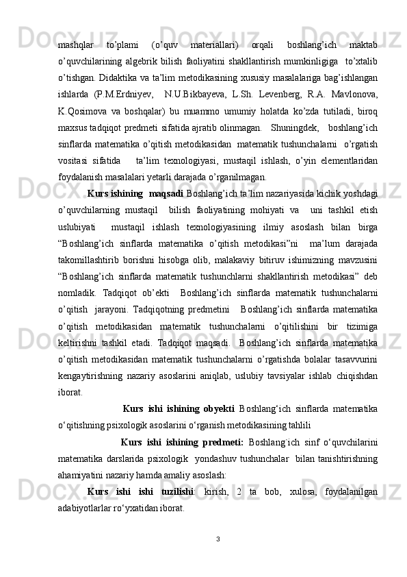 mashqlar   to’plami   (o’quv   materiallari)   orqali   boshlang’ich   maktab
o’quvchilarining   algebrik   bilish   faoliyatini   shakllantirish   mumkinligiga     to’xtalib
o’tishgan. Didaktika va ta’lim metodikasining xususiy masalalariga bag’ishlangan
ishlarda   (P.M.Erdniyev,     N.U.Bikbayeva,   L.Sh.   Levenberg,   R.A.   Mavlonova,
K.Qosimova   va   boshqalar)   bu   muammo   umumiy   holatda   ko’zda   tutiladi,   biroq
maxsus tadqiqot predmeti sifatida ajratib olinmagan.     Shuningdek,     boshlang’ich
sinflarda matematika o’qitish metodikasidan   matematik tushunchalarni    o’rgatish
vositasi   sifatida       ta’lim   texnologiyasi,   mustaqil   ishlash,   o’yin   elementlaridan
foydalanish masalalari yetarli darajada o’rganilmagan. 
Kurs ishining  maqsadi  Boshlang’ich ta’lim nazariyasida kichik yoshdagi
o’quvchilarning   mustaqil     bilish   faoliyatining   mohiyati   va     uni   tashkil   etish
uslubiyati     mustaqil   ishlash   texnologiyasining   ilmiy   asoslash   bilan   birga
“Boshlang’ich   sinflarda   matematika   o’qitish   metodikasi”ni     ma’lum   darajada
takomillashtirib   borishni   hisobga   olib,   malakaviy   bitiruv   ishimizning   mavzusini
“Boshlang’ich   sinflarda   matematik   tushunchlarni   shakllantirish   metodikasi”   deb
nomladik.   Tadqiqot   ob’ekti     Boshlang’ich   sinflarda   matematik   tushunchalarni
o’qitish     jarayoni.   Tadqiqotning   predmetini       Boshlang’ich   sinflarda   matematika
o’qitish   metodikasidan   matematik   tushunchalarni   o’qitilishini   bir   tizimiga
keltirishni   tashkil   etadi.   Tadqiqot   maqsadi.     Boshlang’ich   sinflarda   matematika
o’qitish   metodikasidan   matematik   tushunchalarni   o’rgatishda   bolalar   tasavvurini
kengaytirishning   nazariy   asoslarini   aniqlab,   uslubiy   tavsiyalar   ishlab   chiqishdan
iborat.  
                            Kurs   ishi   ishining   obyekti   Boshlang‘ich   sinflarda   matematika
o‘qitishning psixologik asoslarini o‘rganish metodikasining tahlili
                          Kurs   ishi   ishining   predmeti:   Boshlang`ich   sinf   o‘quvchilarini
matematika   darslarida   psixologik     yondashuv   tushunchalar     bilan  tanishtirishning
ahamiyatini nazariy hamda amaliy asoslash:
Kurs   ishi   ishi   tuzilishi :   kirish,   2   ta   bob,   xulosa,   foydalanilgan
adabiyotlarlar ro‘yxatidan iborat.
 
3 