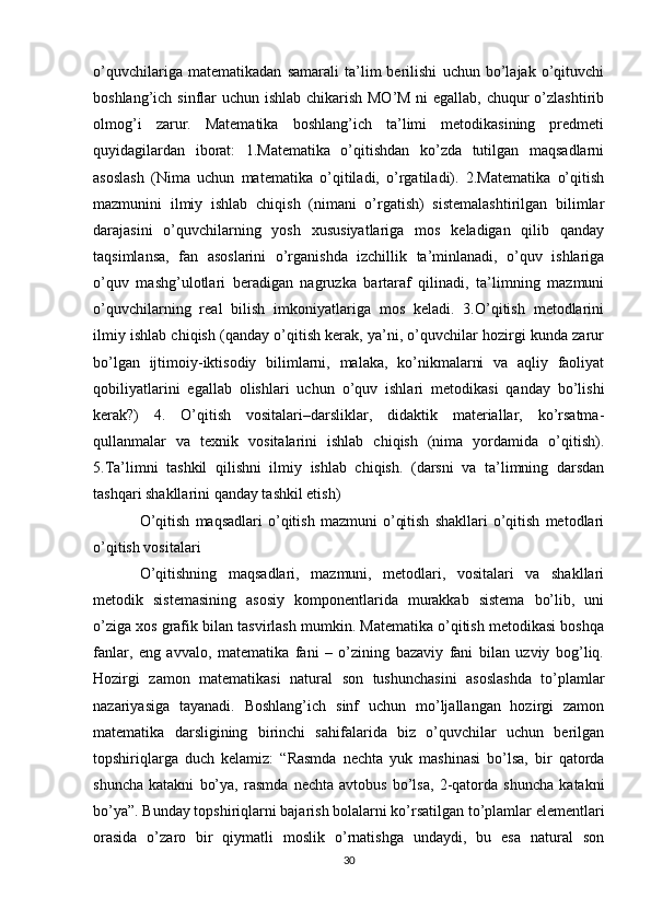 o’quvchilariga   matematikadan   samarali   ta’lim   berilishi   uchun   bo’lajak   o’qituvchi
boshlang’ich sinflar uchun ishlab chikarish MO’M ni  egallab, chuqur  o’zlashtirib
olmog’i   zarur.   Matematika   boshlang’ich   ta’limi   metodikasining   predmeti
quyidagilardan   iborat:   1.Matematika   o’qitishdan   ko’zda   tutilgan   maqsadlarni
asoslash   (Nima   uchun   matematika   o’qitiladi,   o’rgatiladi).   2.Matematika   o’qitish
mazmunini   ilmiy   ishlab   chiqish   (nimani   o’rgatish)   sistemalashtirilgan   bilimlar
darajasini   o’quvchilarning   yosh   xususiyatlariga   mos   keladigan   qilib   qanday
taqsimlansa,   fan   asoslarini   o’rganishda   izchillik   ta’minlanadi,   o’quv   ishlariga
o’quv   mashg’ulotlari   beradigan   nagruzka   bartaraf   qilinadi,   ta’limning   mazmuni
o’quvchilarning   real   bilish   imkoniyatlariga   mos   keladi.   3.O’qitish   metodlarini
ilmiy ishlab chiqish (qanday o’qitish kerak, ya’ni, o’quvchilar hozirgi kunda zarur
bo’lgan   ijtimoiy-iktisodiy   bilimlarni,   malaka,   ko’nikmalarni   va   aqliy   faoliyat
qobiliyatlarini   egallab   olishlari   uchun   o’quv   ishlari   metodikasi   qanday   bo’lishi
kerak?)   4.   O’qitish   vositalari–darsliklar,   didaktik   materiallar,   ko’rsatma-
qullanmalar   va   texnik   vositalarini   ishlab   chiqish   (nima   yordamida   o’qitish).
5.Ta’limni   tashkil   qilishni   ilmiy   ishlab   chiqish.   (darsni   va   ta’limning   darsdan
tashqari shakllarini qanday tashkil etish)
O’qitish   maqsadlari   o’qitish   mazmuni   o’qitish   shakllari   o’qitish   metodlari
o’qitish vositalari
O’qitishning   maqsadlari,   mazmuni,   metodlari,   vositalari   va   shakllari
metodik   sistemasining   asosiy   komponentlarida   murakkab   sistema   bo’lib,   uni
o’ziga xos grafik bilan tasvirlash mumkin. Matematika o’qitish metodikasi boshqa
fanlar,   eng   avvalo,   matematika   fani   –   o’zining   bazaviy   fani   bilan   uzviy   bog’liq.
Hozirgi   zamon   matematikasi   natural   son   tushunchasini   asoslashda   to’plamlar
nazariyasiga   tayanadi.   Boshlang’ich   sinf   uchun   mo’ljallangan   hozirgi   zamon
matematika   darsligining   birinchi   sahifalarida   biz   o’quvchilar   uchun   berilgan
topshiriqlarga   duch   kelamiz:   “Rasmda   nechta   yuk   mashinasi   bo’lsa,   bir   qatorda
shuncha   katakni   bo’ya,   rasmda   nechta   avtobus   bo’lsa,   2-qatorda   shuncha   katakni
bo’ya”. Bunday topshiriqlarni bajarish bolalarni ko’rsatilgan to’plamlar elementlari
orasida   o’zaro   bir   qiymatli   moslik   o’rnatishga   undaydi,   bu   esa   natural   son
30 
