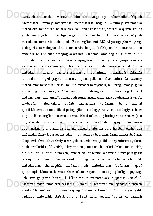 tushunchasini   shakllantirishda   muhim   ahamiyatga   ega.   Matematika   O’qitish
Metodikasi   umumiy   matematika   metodikasiga   bog’liq.   Umumiy   matematika
metodikasi   tomonidan   belgilangan   qonuniyatlar   kichik   yoshdagi   o’quvchilarning
yosh   xususiyatlarini   hisobga   olgan   holda   boshlang’ich   matematika   o’qitish
metodikasi   tomonidan   ishlatiladi.   Boshlang’ich   sinf   MO’M   pedagogika   va   yangi
pedagogik   texnologiya   fani   bilan   uzviy   bog’liq   bo’lib,   uning   qonuniyatlariga
tayanadi. MO’M bilan pedagogika orasida ikki tomonlama bog’lanish mavjud. Bir
tomondan, matematika metodikasi pedagogikaning umumiy nazariyasiga tayanadi
va   shu   asosda   shakllanadi,   bu   hol   matematika   o’qitish   masalalarini   hal   etishda
metodik   va   nazariy   yaqinlashishning   bir   butunligini   ta’minlaydi.   Ikkinchi
tomondan   –   pedagogika   umumiy   qonuniyatlarini   shakllantirishda   xususiy
metodikalar tomonidan erishilgan ma’lumotlarga tayanadi, bu uning hayotiyligi va
konkretligini   ta’minlaydi.   Shunday   qilib,   pedagogika   metodikalarning   konkret
materialidan “oziqlanadi”, undan pedagogik umumlashtirishda foydalaniladi va o’z
navbatida   metodikalarni   ishlab   chiqarishda   yo’llanma   bo’lib   xizmat
qiladi.Matematika metodikasi pedagogika, psixologiya va yosh psixologiyasi bilan
bog’liq. Boshlang’ich matematika metodikasi ta’limning boshqa metodikalari (ona
tili, tabiatshunoslik, rasm va boshqa fanlar metodikasi) bilan boqliq. Predmetlararo
bog’lanishni   to’g’ri   amalga   oshirish   uchun   o’qituvchi   buni   hisobga   olishi   juda
muhimdir. Ilmiy tadqiqot metodlari – bu qonuniy bog’lanishlarni, munosabatlarni,
aloqalarni o’rnatish va ilmiy nazariyalarni tuzish maqsadida ilmiy informasiyalarni
olish   usullaridir.   Kuzatish,   eksperement,   maktab   hujjatlari   bilan   tanishtirish,
o’quvchilar   ishlarini   o’rganish,   suhbat   va   anketalar   o’tkazish   ilmiy-pedagogik
tadqiqot   metodlari   jumlasiga   kiradi.   So’nggi   vaqtlarda   matematik   va   kibernetik
metodlardan,   shuningdek,   modellashtirish   metodlaridan   foydalanish   qayd
qilinmoqda. Matematika metodikasi ta’lim jarayoni bilan bog’liq bo’lgan quyidagi
uch   savolga   javob   beradi:   1.   Nima   uchun   matematikani   o’rganish   kerak?   2.
Matematikadan   nimalarni   o’rganish   kerak?   3.   Matematikani   qanday   o’rganish
kerak?   Matematika   metodikasi   haqidagi   tushuncha   birinchi   bo’lib   Shveysariyalik
pedagog   matematik   G.Pestalosining   1803   yilda   yozgan   “Sonni   ko’rgazmali
31 