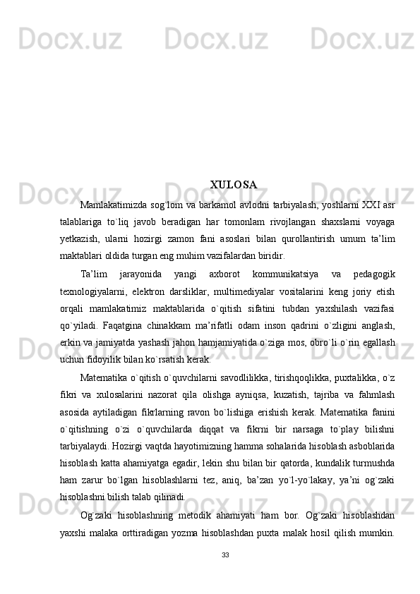 XULOSA
Mamlakatimizda  sog`lom  va barkamol  avlodni  tarbiyalash,  yoshlarni  XXI  asr
talablariga   to`liq   javob   beradigan   har   tomonlam   rivojlangan   shaxslarni   voyaga
yetkazish,   ularni   hozirgi   zamon   fani   asoslari   bilan   qurollantirish   umum   ta’lim
maktablari oldida turgan eng muhim vazifalardan biridir. 
Ta’lim   jarayonida   yangi   axborot   kommunikatsiya   va   pedagogik
texnologiyalarni,   elektron   darsliklar,   multimediyalar   vositalarini   keng   joriy   etish
orqali   mamlakatimiz   maktablarida   o`qitish   sifatini   tubdan   yaxshilash   vazifasi
qo`yiladi.   Faqatgina   chinakkam   ma’rifatli   odam   inson   qadrini   o`zligini   anglash,
erkin va jamiyatda yashash jahon hamjamiyatida o`ziga mos, obro`li o`rin egallash
uchun fidoyilik bilan ko`rsatish kerak. 
Matematika o`qitish o`quvchilarni savodlilikka, tirishqoqlikka, puxtalikka, o`z
fikri   va   xulosalarini   nazorat   qila   olishga   ayniqsa,   kuzatish,   tajriba   va   fahmlash
asosida   aytiladigan   fikrlarning   ravon   bo`lishiga   erishish   kerak.   Matematika   fanini
o`qitishning   o`zi   o`quvchilarda   diqqat   va   fikrni   bir   narsaga   to`play   bilishni
tarbiyalaydi. Hozirgi vaqtda hayotimizning hamma sohalarida hisoblash asboblarida
hisoblash katta ahamiyatga egadir, lekin shu bilan bir qatorda, kundalik turmushda
ham   zarur   bo`lgan   hisoblashlarni   tez,   aniq,   ba’zan   yo`l-yo`lakay,   ya’ni   og`zaki
hisoblashni bilish talab qilinadi. 
Og`zaki   hisoblashning   metodik   ahamiyati   ham   bor.   Og`zaki   hisoblashdan
yaxshi   malaka   orttiradigan   yozma   hisoblashdan   puxta   malak   hosil   qilish   mumkin.
33 