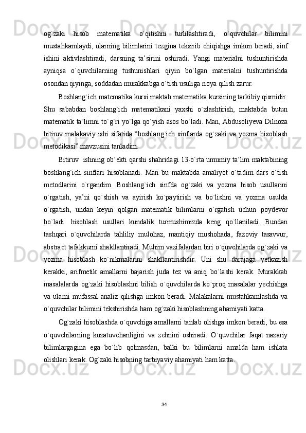 og`zaki   hisob   matematika   o`qitishni   turlilashtiradi,   o`quvchilar   bilimini
mustahkamlaydi,   ularning   bilimlarini   tezgina   teksirib   chiqishga   imkon   beradi,   sinf
ishini   aktivlashtiradi,   darsning   ta’sirini   oshiradi.   Yangi   materialni   tushuntirishda
ayniqsa   o`quvchilarning   tushunishlari   qiyin   bo`lgan   materialni   tushuntirishda
osondan qiyinga, soddadan murakkabga o`tish usuliga rioya qilish zarur.
Boshlang`ich matematika kursi maktab matematika kursining tarkibiy qismidir.
Shu   sababdan   boshlang`ich   matematikani   yaxshi   o`zlashtirish,   maktabda   butun
matematik ta’limni to`g`ri yo`lga qo`yish asos bo`ladi. Man, Abdusoliyeva Dilnoza
bitiruv  malakaviy ishi  sifatida  “boshlang`ich  sinflarda  og`zaki  va  yozma  hisoblash
metodikasi” mavzusini tanladim. 
Bitiruv   ishning ob’ekti qarshi shahridagi 13-o`rta umumiy ta’lim maktabining
boshlang`ich   sinflari   hisoblanadi.   Man   bu   maktabda   amaliyot   o`tadim   dars   o`tish
metodlarini   o`rgandim.   Boshlang`ich   sinfda   og`zaki   va   yozma   hisob   usullarini
o`rgatish,   ya’ni   qo`shish   va   ayirish   ko`paytirish   va   bo`lishni   va   yozma   usulda
o`rgatish,   undan   keyin   qolgan   matematik   bilimlarni   o`rgatish   uchun   poydevor
bo`ladi.   hisoblash   usullari   kundalik   turmushimizda   keng   qo`llaniladi.   Bundan
tashqari   o`quvchilarda   tahliliy   mulohaz,   mantiqiy   mushohada,   fazoviy   tasavvur,
abstract tafakkurni shakllantiradi. Muhim vazifalardan biri o`quvchilarda og`zaki va
yozma   hisoblash   ko`nikmalarini   shakllantirishdir.   Uni   shu   darajaga   yetkazish
kerakki,   arifmetik   amallarni   bajarish   juda   tez   va   aniq   bo`lashi   kerak.   Murakkab
masalalarda   og`zaki   hisoblashni   bilish   o`quvchilarda   ko`proq   masalalar   yechishga
va   ularni   mufassal   analiz   qilishga   imkon   beradi.   Malakalarni   mustahkamlashda   va
o`quvchilar bilimini tekshirishda ham og`zaki hisoblashning ahamiyati katta.
Og`zaki hisoblashda o`quvchiga amallarni tanlab olishga imkon beradi, bu esa
o`quvchilarning   kuzatuvchanligini   va   zehnini   oshiradi.   O`quvchilar   faqat   nazariy
bilimlargagina   ega   bo`lib   qolmasdan,   balki   bu   bilimlarni   amalda   ham   ishlata
olishlari kerak. Og`zaki hisobning tarbiyaviy ahamiyati ham katta.
34 