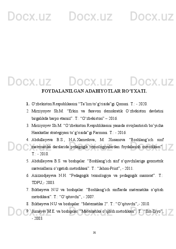 FOYDALANILGAN ADABIYOTLAR RO‘YXATI.
1. O‘zbekiston Respublikasini  “Ta’lim to ‘ g ‘ risida”gi Qonuni. T.: - 2020. 
2. Mirziyoyev   Sh.M.   “ Erkin   va   faravon   demokratik   O`zbekiston   davlatini
birgalikda barpo etamiz ” . T.:  “ O ‘ zbekiston ”  – 2016.
3. Mirziyoyev Sh.M. “O‘zbekiston Respublikasini  yanada rivojlantirish bo’yicha
Harakatlar strategiyasi to’g’risida”gi Farmoni.   T. :   -  2016.
4. Abdullayeva   B.S.,   N.A.Xamedova,   M.   Xusanova   “Boshlang‘ich   sinf
matematika   darslarida   pedagogik   texnologiyalardan   foydalanish   metodikasi”.
T .:   -  2010 .
5. Abdullayeva   B.S.   va   boshqalar.   “Boshlang‘ich   sinf   o‘quvchilariga   geometrik
materiallarni o‘rgatish metodikasi”.  Т .: “Jahon-Print”, - 2011.
6. Azizxodjayeva   N.H.   “Pedagogik   texnologiya   va   pedagogik   maxorat”.   T.:
TDPU,- 2003.
7. Bikbayeva   N.U   va   boshqalar.   “Boshlang‘ich   sinflarda   matematika   o‘qitish
metodikasi”. T.: “O‘qituvchi”, - 2007.
8. Bikbayeva N.U va boshqalar. “Matematika 2”. T.: “O‘qituvchi”,- 2010.
9. Jumayev M.E. va boshqalar. “Matematika o‘qitish metodikasi”. T.: “Ilm-Ziyo”,
- 2003.
35 