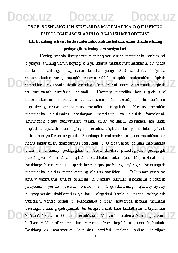 I BOB. BOSHLANG‘ICH SINFLARDA MATEMATIKA O‘QITISHNING
PSIXOLOGIK ASOSLARINI O‘RGANISH METODIKASI.
1.1. Boshlang’ich sinflarda matematik tushunchalarni umumlashtirishning
pedagogik-psixologik xususiyatlari.
  Hozirgi   vaqtda   ilimiy-texnika   taraqqiyoti   asrida   matematika   muhim   rol
o’ynaydi. shuning uchun keyingi o’n yilliklarda maktab matematikasini bir necha
marta       dasturiga   o’zgarishlar   kiritildi.   yangi   DTS   va   dastur   bo’yicha
matematikadan   yangi   metodik   sistema   ishlab   chiqildi.   matematika   o’qitish
metodikasi   eng   avvalo   kichik   yoshdagi   o’quvchilarni   umumiy   sistemada   o’qitish
va   tarbiyalash   vazifasini   qo’yadi.     Umumiy   metodika   boshlangich   sinf
matematikasining   mazmunini   va   tuzilishini   ochib   beradi,   har   bir   bo’limni
o’qitishning   o’ziga   xos   xususiy   metodlarini   o’rgatadi.     Xususiy   metodika
matematika   o’qitishning   asoslangan   metodlarini   va   o’qitish   formalarini,
shuningdek   o’quv   faoliyatlarini   tashkil   qilish   yo’llarini   ko’rsatadi.   ma’lumki
o’qitish tarbiyalash bilan bog’liqdir. metodika o’qitishni  tarbiyalash  bilan qo’shib
olib   borish   yo’llarini   o’rgatadi.     Boshlangich   matematika   o’qitish   metodikasi   bir
necha   fanlar   bilan   chambarchas   bog’liqdir.   1.   O’qitish   asosi   bo’lgan   matematika
bilan.   2.   Umumiy   pedagogika.   3.   Yosh   davrlari   psixologiyasi,   pedagogik
psixologiya.   4.   Boshqa   o’qitish   metodikalari   bilan   (ona   tili,   mehnat,   ...).
Boshlangich   matematika   o’qitish   kursi   o’quv   predmetiga   aylangan.   Boshlangich
matematika   o’qitish   metodikasining   o’qitish   vazifalari:   1.   Ta’lim-tarbiyaviy   va
amaliy   vazifalarni   amalga   oshirishi,   2.   Nazariy   bilimlar   sistemasini   o’rganish
jarayonini   yoritib   berishi   kerak.   3.   O’quvchilarning   ijtimoiy-siyosiy
dunyoqarashini   shakllantirish   yo’llarini   o’rgatishi   kerak.   4.   Insonni   tarbiyalash
vazifasini   yoritib   beradi.   5.   Matematika   o’qitish   jarayonida   insonni   mehnatni
sevishga,   o’zining   qadrqimmati,   bir-biriga   hurmati   kabi   fazilatlarini   tarbiyalashni
ko’rsatib   beradi.   6.   O’qitish   metodikasi   I-IV     sinflar   matematikasining   davomi
bo’lgan   V-VI   sinf   matematikasi   mazmuni   bilan   bog’lab   o’qitishni   ko’rsatadi.
Boshlang’ich   matematika   kursining   vazifasi   maktab   oldiga   qo’yilgan
4 