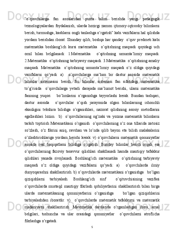 “o’quvchilarga   fan   asoslaridan   puxta   bilim   berishda   yangi   pedagogik
texnologiyalardan   foydalanish,   ularda   hozirgi   zamon   ijtimoiy-iqtisodiy   bilimlarni
berish, turmushga, kasblarni ongli tanlashga o’rgatish” kabi vazifalarni hal qilishda
yordam berishdan iborat. Shunday qilib, boshqa har qanday   o’quv predmeti kabi
matematika   boshlang’ich   kursi   matematika     o’qitishning   maqsadi   quyidagi   uch
omil   bilan   belgilanadi:   1.Matematika     o’qitishning   umumta’limiy   maqsadi.
2.Matematika  o’qitishning tarbiyaviy maqsadi. 3.Matematika  o’qitishning amaliy
maqsadi.   Matematika     o’qitishning   umumta’limiy   maqsadi   o’z   oldiga   quyidagi
vazifalarni   qo’yadi:   a)     o’quvchilarga   ma’lum   bir   dastur   asosida   matematik
bilimlar   sistemasini   berish.   Bu   bilimlar   sistemasi   fan   sifatidagi   matematika
to’g’risida     o’quvchilarga   yetarli   darajada   ma’lumot   berishi,   ularni   matematika
fanining   yuqori       bo’limlarini   o’rganishga   tayyorlashi   kerak.   Bundan   tashqari,
dastur   asosida     o’quvchilar   o’qish   jarayonida   olgan   bilimlarning   ishonchli
ekanligini   tekshira   bilishga   o’rganishlari,   nazorat   qilishning   asosiy   metodlarini
egallashlari   lozim.     b)     o’quvchilarning   og’zaki   va   yozma   matematik   bilimlarni
tarkib   toptirish   Matematikani   o’rganish     o’quvchilarning   o’z   ona   tillarida   xatosiz
so’zlash,   o’z   fikrini   aniq,   ravshan   va   lo’nda   qilib   bayon   eta   bilish   malakalarini
o’zlashtirishlariga  yordam  berishi  kerak. v)  o’quvchilarni  matematik qonuniyatlar
asosida   real   haqiqatlarni   bilishga   o’rgatish.   Bunday   bilimlar   berish   orqali   esa
o’quvchilarning   fazoviy   tasavvur   qilishlari   shakllanadi   hamda   mantiqiy   tafakkur
qilishlari   yanada   rivojlanadi.   Boshlang’ich   matematika     o’qitishning   tarbiyaviy
maqsadi   o’z   oldiga   quyidagi   vazifalarni   qo’yadi:   a)     o’quvchilarda   ilmiy
dunyoqarashni shakllantirish. b) o’quvchilarda matematikani o’rganishga   bo’lgan
qiziqishlarni   tarbiyalash.   Boshlang’ich   sinf     o’qituvchisining   vazifasi
o’quvchilarda   mustaqil   mantiqiy   fikrlash   qobiliyatlarini   shakllantirish   bilan   birga
ularda   matematikaning   qonuniyatlarini   o’rganishga       bo’lgan   qiziqishlarini
tarbiyalashdan   iboratdir.   v)     o’quvchilarda   matematik   tafakkurni   va   matematik
madaniyatni   shakllantirish.   Matematika   darslarida   o’rganiladigan   ibora,   amal
belgilari,   tushuncha   va   ular   orasidagi   qonuniyatlar     o’quvchilarni   atroflicha
fikrlashga o’rgatadi. 
5 