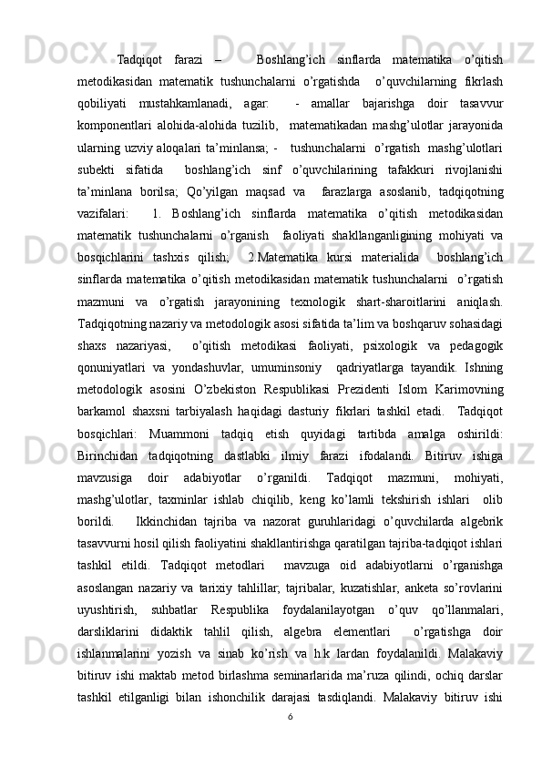 Tadqiqot   farazi   –       Boshlang’ich   sinflarda   matematika   o’qitish
metodikasidan   matematik   tushunchalarni   o’rgatishda     o’quvchilarning   fikrlash
qobiliyati   mustahkamlanadi,   agar:     -   amallar   bajarishga   doir   tasavvur
komponentlari   alohida-alohida   tuzilib,     matematikadan   mashg’ulotlar   jarayonida
ularning uzviy aloqalari  ta’minlansa;  -      tushunchalarni    o’rgatish   mashg’ulotlari
subekti   sifatida     boshlang’ich   sinf   o’quvchilarining   tafakkuri   rivojlanishi
ta’minlana   borilsa;   Qo’yilgan   maqsad   va     farazlarga   asoslanib,   tadqiqotning
vazifalari:     1.   Boshlang’ich   sinflarda   matematika   o’qitish   metodikasidan
matematik   tushunchalarni   o’rganish     faoliyati   shakllanganligining   mohiyati   va
bosqichlarini   tashxis   qilish;     2.Matematika   kursi   materialida     boshlang’ich
sinflarda   matematika   o’qitish   metodikasidan   matematik   tushunchalarni     o’rgatish
mazmuni   va   o’rgatish   jarayonining   texnologik   shart-sharoitlarini   aniqlash.
Tadqiqotning nazariy va metodologik asosi sifatida ta’lim va boshqaruv sohasidagi
shaxs   nazariyasi,     o’qitish   metodikasi   faoliyati,   psixologik   va   pedagogik
qonuniyatlari   va   yondashuvlar,   umuminsoniy     qadriyatlarga   tayandik.   Ishning
metodologik   asosini   O’zbekiston   Respublikasi   Prezidenti   Islom   Karimovning
barkamol   shaxsni   tarbiyalash   haqidagi   dasturiy   fikrlari   tashkil   etadi.     Tadqiqot
bosqichlari:   Muammoni   tadqiq   etish   quyidagi   tartibda   amalga   oshirildi:
Birinchidan   tadqiqotning   dastlabki   ilmiy   farazi   ifodalandi.   Bitiruv   ishiga
mavzusiga   doir   adabiyotlar   o’rganildi.   Tadqiqot   mazmuni,   mohiyati,
mashg’ulotlar,   taxminlar   ishlab   chiqilib,   keng   ko’lamli   tekshirish   ishlari     olib
borildi.       Ikkinchidan   tajriba   va   nazorat   guruhlaridagi   o’quvchilarda   algebrik
tasavvurni hosil qilish faoliyatini shakllantirishga qaratilgan tajriba-tadqiqot ishlari
tashkil   etildi.   Tadqiqot   metodlari     mavzuga   oid   adabiyotlarni   o’rganishga
asoslangan   nazariy   va   tarixiy   tahlillar;   tajribalar,   kuzatishlar,   anketa   so’rovlarini
uyushtirish,   suhbatlar   Respublika   foydalanilayotgan   o’quv   qo’llanmalari,
darsliklarini   didaktik   tahlil   qilish,   algebra   elementlari     o’rgatishga   doir
ishlanmalarini   yozish   va   sinab   ko’rish   va   h.k   lardan   foydalanildi.   Malakaviy
bitiruv   ishi   maktab   metod   birlashma   seminarlarida   ma’ruza   qilindi,   ochiq   darslar
tashkil   etilganligi   bilan   ishonchilik   darajasi   tasdiqlandi.   Malakaviy   bitiruv   ishi
6 