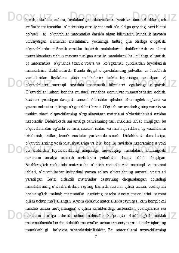 kirish, ikki bob, xulosa, foydalanilgan adabiyotlar ro’yxatidan iborat.Boshlang’ich
sinflarda matematika   o’qitishning amaliy maqsadi o’z oldiga quyidagi vazifalarni
qo’yadi:     a)     o’quvchilar   matematika   darsida   olgan   bilimlarini   kundalik   hayotda
uchraydigan   elementar   masalalarni   yechishga   tadbiq   qila   olishga   o’rgatish,
o’quvchilarda   arifmetik   amallar   bajarish   malakalarini   shakllantirish   va   ularni
mustahkamlash   uchun   maxsus   tuzilgan   amaliy   masalalarni   hal   qilishga   o’rgatish,
b)   matematika     o’qitishda   texnik   vosita   va     ko’rgazmali   qurollardan   foydalanish
malakalarini   shakllantirish.   Bunda   diqqat   o’quvchilarning   jadvallar   va   hisoblash
vositalaridan   foydalana   olish   malakalarini   tarkib   toptirishga   qaratilgan.   v)
o’quvchilarni   mustaqil   ravishda   matematik   bilimlarni   egallashga   o’rgatish.
O’quvchilar   imkoni   boricha   mustaqil   ravishda   qonuniyat   munosabatlarini   ochish,
kuchlari   yetadigan   darajada   umumlashtirishlar   qilishni,   shuningdek   og’zaki   va
yozma xulosalar qilishga o’rganishlari kerak. O’qitish samaradorligining zaruriy va
muhim   sharti   o’quvchilarning   o’rganilayotgan   materialni   o’zlashtirishlari   ustidan
nazoratdir. Didaktikada uni amalga oshirishning turli shakllari ishlab chiqilgan: bu
o’quvchilardan og’zaki so’rash; nazorat ishlari va mustaqil  ishlari; uy vazifalarini
tekshirish,   testlar,   texnik   vositalar   yordamida   sinash.   Didaktikada   dars   turiga,
o’quvchilarning   yosh   xususiyatlariga   va   h.k.   bog’liq   ravishda   nazoratning   u   yoki
bu   shaklidan   foydalanishning   maqsadga   muvofiqligi   masalalari,   shuningdek,
nazoratni   amalga   oshirish   metodikasi   yetarlicha   chuqur   ishlab   chiqilgan.
Boshlang’ich   maktabda   matematika   o’qitish   metodikasida   mustaqil   va   nazorat
ishlari,   o’quvchilardan   individual   yozma   so’rov   o’tkazishning   samarali   vositalari
yaratilgan.   Ba’zi   didaktik   materiallar   dasturning   chegaralangan   doiradagi
masalalarining   o’zlashtirilishini   reyting   tizimida   nazorat   qilish   uchun,   boshqalari
boshlang’ich   maktab   matematika   kursining   barcha   asosiy   mavzularini   nazorat
qilish uchun mo’ljallangan. Ayrim didaktik materiallarda (ayniqsa, kam komplektli
maktab   uchun   mo’ljallangan)   o’qitish   xarakteridagi   materiallar,   boshqalarida   esa
nazoratni   amalga   oshirish   uchun   materiallar   ko’proqdir.   Boshlang’ich   maktab
matematikasida barcha didaktik materiallar uchun umumiy narsa - topshiriqlarning
murakkabligi     bo’yicha   tabaqalashtirilishidir.   Bu   materiallarni   tuzuvchilarning
7 