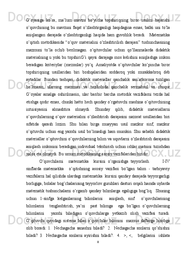 G’oyasiga   ko’ra,   ma’lum   mavzu   bo’yicha   topshiriqning   biror   usulini   bajarishi
o’quvchining   bu   mavzuni   faqat   o’zlashtirganligi   haqidagina   emas,   balki   uni   to’la
aniqlangan   darajada   o’zlashtirganligi   haqida   ham   guvohlik   beradi.     Matematika
o’qitish   metodikasida   “o’quv   materialini   o’zlashtirilish   darajasi”   tushunchasining
mazmuni   to’la   ochib   berilmagan.   o’qituvchilar   uchun   qo’llanmalarda   didaktik
materialning u yoki bu topshiriG’i qaysi darajaga mos kelishini aniqlashga imkon
beradigan   kriteriylar   (mezonlar)   yo’q.   Amaliyotda   o’qituvchilar   ko’pincha   biror
topshiriqning   usullaridan   biri   boshqalaridan   soddaroq   yoki   murakkabroq   deb
aytadilar.   Bundan   tashqari,   didaktik   materiallar   qanchalik   san’atkorona   tuzilgan
bo’lmasin,   ularning   mazmuni   va   tuzilishida   qanchalik   sermahsul   va   chuqur
G’oyalar   amalga   oshirilmasin,   ular   baribir   barcha   metodik   vazifalarni   tezda   hal
etishga qodir emas, chunki hatto hech qanday o’rgatuvchi mashina o’qituvchining
intuisiyasini   almashtira   olmaydi.   Shunday   qilib,   didaktik   materiallarni
o’quvchilarning   o’quv   materialini   o’zlashtirish   darajasini   nazorat   usullaridan   biri
sifatida   qarash   lozim.   Shu   bilan   birga   muayyan   usul   mazkur   sinf,   mazkur
o’qituvchi   uchun  eng   yaxshi   usul   bo’lmasligi   ham   mumkin.  Shu   sababli   didaktik
materiallar o’qituvchini o’quvchilarning bilim va uquvlarni o’zlashtirish darajasini
aniqlash   imkonini   beradigan   individual   tekshirish   uchun   ishlar   matnini   tuzishdan
xalos eta olmaydi. Bu umum metodikaning asosiy vazifalaridan biridir. 
O’quvchilarni     matematika     kursini   o’rganishga   tayyorlash.           I-IV
sinflarda   matematika     o’qitishning   asosiy   vazifasi   bo’lgan   talim   -   tarbiyaviy
vazifalarni hal qilishda ulardagi matematika  kursini qanday darajada tayyorgarligi
borligiga, bolalar bog’chalarining tayyorlov guruhlari dasturi orqali hamda uylarda
matematik tushunchalarni  o’rganib qanday bilimlarga egaligiga bog’liq.   Shuning
uchun   1-sinfga   kelganlarning   bilimlarini     aniqlash,   sinf     o’quvchilarining
bilimlarini     tenglashtirish,   ya’ni     past   bilimga     ega   bo’lgan   o’quvchilarning
bilimlarini     yaxshi   biladigan   o’quvchilarga   yetkazib   olish   vazifasi   turadi.
O’qituvchi   quyidagi   sistema   bilan   o’quvchilar   bilimini     maxsus   daftarga   hisobga
olib boradi: 1.   Nechagacha  sanashni  biladi?   2.   Nechagacha sonlarni  qo’shishni
biladi?   3.     Nechagacha   sonlarni   ayirishni   biladi?.     4.     >,   <,       belgilarini     ishlata
8 