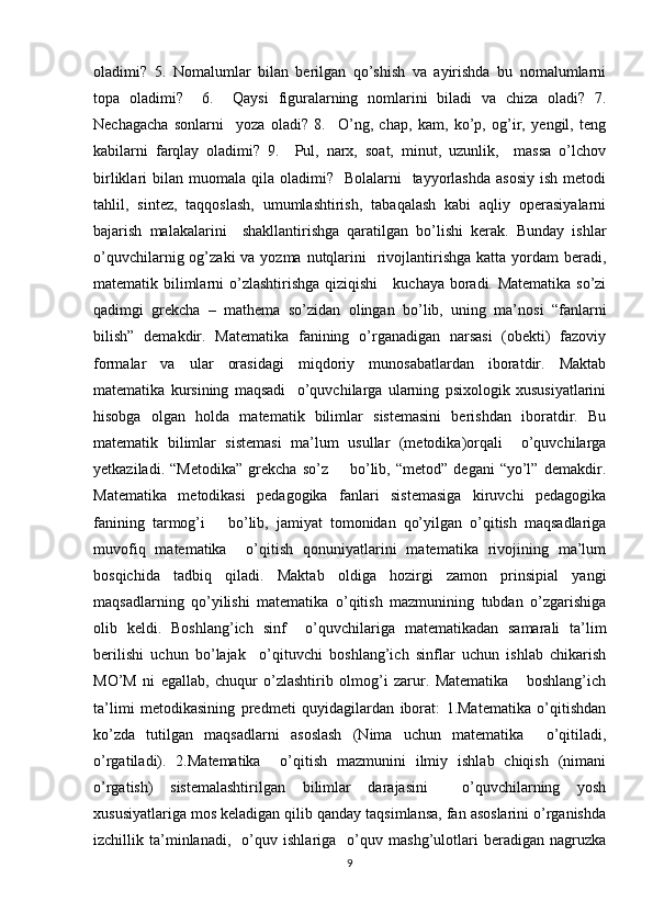 oladimi?   5.   Nomalumlar   bilan   berilgan   qo’shish   va   ayirishda   bu   nomalumlarni
topa   oladimi?     6.     Qaysi   figuralarning   nomlarini   biladi   va   chiza   oladi?   7.
Nechagacha   sonlarni     yoza   oladi?   8.     O’ng,   chap,   kam,   ko’p,   og’ir,   yengil,   teng
kabilarni   farqlay   oladimi?   9.     Pul,   narx,   soat,   minut,   uzunlik,     massa   o’lchov
birliklari  bilan  muomala qila  oladimi?    Bolalarni     tayyorlashda   asosiy  ish  metodi
tahlil,   sintez,   taqqoslash,   umumlashtirish,   tabaqalash   kabi   aqliy   operasiyalarni
bajarish   malakalarini     shakllantirishga   qaratilgan   bo’lishi   kerak.   Bunday   ishlar
o’quvchilarnig og’zaki  va yozma nutqlarini    rivojlantirishga katta yordam  beradi,
matematik bilimlarni o’zlashtirishga qiziqishi     kuchaya boradi. Matematika so’zi
qadimgi   grekcha   –   mathema   so’zidan   olingan   bo’lib,   uning   ma’nosi   “fanlarni
bilish”   demakdir.   Matematika   fanining   o’rganadigan   narsasi   (obekti)   fazoviy
formalar   va   ular   orasidagi   miqdoriy   munosabatlardan   iboratdir.   Maktab
matematika   kursining   maqsadi     o’quvchilarga   ularning   psixologik   xususiyatlarini
hisobga   olgan   holda   matematik   bilimlar   sistemasini   berishdan   iboratdir.   Bu
matematik   bilimlar   sistemasi   ma’lum   usullar   (metodika)orqali     o’quvchilarga
yetkaziladi.   “Metodika”   grekcha   so’z        bo’lib,   “metod”   degani   “yo’l”   demakdir.
Matematika   metodikasi   pedagogika   fanlari   sistemasiga   kiruvchi   pedagogika
fanining   tarmog’i       bo’lib,   jamiyat   tomonidan   qo’yilgan   o’qitish   maqsadlariga
muvofiq   matematika     o’qitish   qonuniyatlarini   matematika   rivojining   ma’lum
bosqichida   tadbiq   qiladi.   Maktab   oldiga   hozirgi   zamon   prinsipial   yangi
maqsadlarning   qo’yilishi   matematika   o’qitish   mazmunining   tubdan   o’zgarishiga
olib   keldi.   Boshlang’ich   sinf     o’quvchilariga   matematikadan   samarali   ta’lim
berilishi   uchun   bo’lajak     o’qituvchi   boshlang’ich   sinflar   uchun   ishlab   chikarish
MO’M   ni   egallab,   chuqur   o’zlashtirib   olmog’i   zarur.   Matematika       boshlang’ich
ta’limi   metodikasining   predmeti   quyidagilardan   iborat:   1.Matematika   o’qitishdan
ko’zda   tutilgan   maqsadlarni   asoslash   (Nima   uchun   matematika     o’qitiladi,
o’rgatiladi).   2.Matematika     o’qitish   mazmunini   ilmiy   ishlab   chiqish   (nimani
o’rgatish)   sistemalashtirilgan   bilimlar   darajasini     o’quvchilarning   yosh
xususiyatlariga mos keladigan qilib qanday taqsimlansa, fan asoslarini o’rganishda
izchillik   ta’minlanadi,     o’quv   ishlariga     o’quv   mashg’ulotlari   beradigan   nagruzka
9 