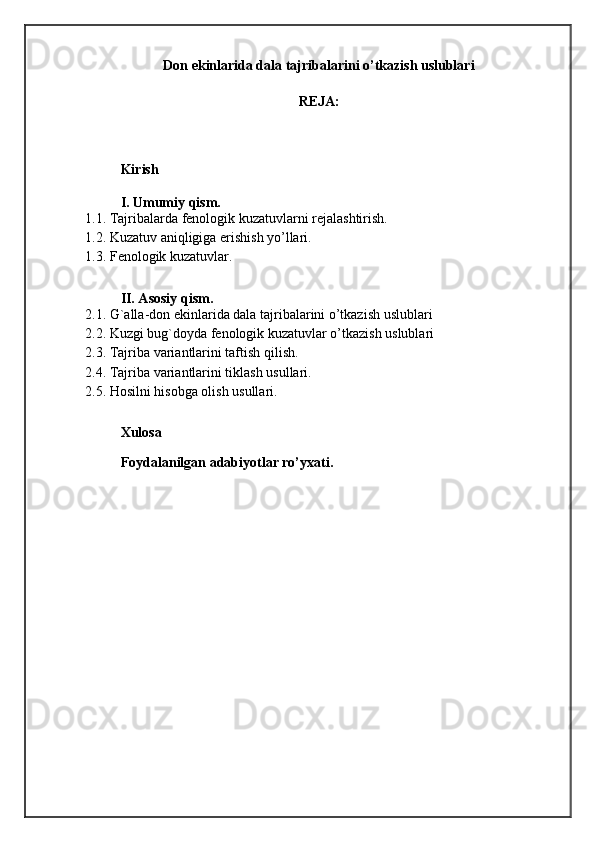 Don ekinlarida dala tajribalarini o’tkazish uslublari
REJA:
Kirish
I. Umumiy qism.
1 .1. Tajribalarda fenologik kuzatuvlarni rejalashtirish.
1.2. Kuzatuv aniqligiga erishish yo’llari.
1.3. F enologik kuzatuvlar.
II. Asosiy qism.
2.1. G`alla-don ekinlarida dala tajribalarini o’tkazish uslublari
2.2. Kuzgi bug`doyda fenologik kuzatuvlar o’tkazish uslublari
2.3. Tajriba variantlarini taftish qilish.
2.4. Tajriba variantlarini tiklash usullari.
2.5.  Hosilni hisobga olish usullari.
Xulosa
Foydalanilgan adabiyotlar ro’yxati.