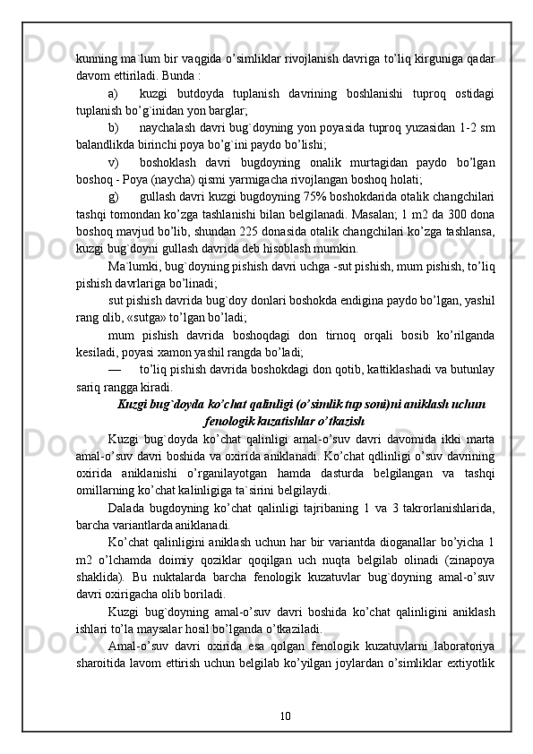kunning ma`lum bir vaqgida o’simliklar rivojlanish davriga to’liq kirguniga qadar
davom ettiriladi. Bunda :
a) kuzgi   butdoyda   tuplanish   davrining   boshlanishi   tuproq   ostidagi
tuplanish bo’g`inidan yon barglar;
b) naychalash davri bug`doyning yon poyasida tuproq yuzasidan 1-2 sm
balandlikda birinchi poya bo’g`ini paydo bo’lishi;
v) boshoklash   davri   bugdoyning   onalik   murtagidan   paydo   bo’lgan
boshoq - Poya (naycha) qismi yarmigacha rivojlangan boshoq holati;
g) gullash davri kuzgi bugdoyning 75% boshokdarida otalik changchilari
tashqi tomondan ko’zga tashlanishi bilan belgilanadi. Masalan; 1 m2 da 300 dona
boshoq mavjud bo’lib, shundan 225 donasida otalik changchilari ko’zga tashlansa,
kuzgi bug`doyni gullash davrida deb hisoblash mumkin.
Ma`lumki, bug`doyning pishish davri uchga -sut pishish, mum pishish, to’liq
pishish davrlariga bo’linadi;
sut pishish davrida bug`doy donlari boshokda endigina paydo bo’lgan, yashil
rang olib, «sutga» to’lgan bo’ladi;
mum   pishish   davrida   boshoqdagi   don   tirnoq   orqali   bosib   ko’rilganda
kesiladi, poyasi xamon yashil rangda bo’ladi;
— to’liq pishish davrida boshokdagi don qotib, kattiklashadi va butunlay
sariq rangga kiradi.
Kuzgi bug`doyda ko’chat qalinligi (o’simlik tup soni)ni aniklash uchun
fenologik kuzatishlar o’tkazish
Kuzgi   bug`doyda   ko’chat   qalinligi   amal-o’suv   davri   davomida   ikki   marta
amal-o’suv davri boshida va oxirida aniklanadi. Ko’chat qdlinligi o’suv davrining
oxirida   aniklanishi   o’rganilayotgan   hamda   dasturda   belgilangan   va   tashqi
omillarning ko’chat kalinligiga ta`sirini belgilaydi.
Dalada   bugdoyning   ko’chat   qalinligi   tajribaning   1   va   3   takrorlanishlarida,
barcha variantlarda aniklanadi.
Ko’chat  qalinligini aniklash  uchun har bir variantda dioganallar bo’yicha 1
m2   o’lchamda   doimiy   qoziklar   qoqilgan   uch   nuqta   belgilab   olinadi   (zinapoya
shaklida).   Bu   nuktalarda   barcha   fenologik   kuzatuvlar   bug`doyning   amal-o’suv
davri oxirigacha olib boriladi.
Kuzgi   bug`doyning   amal-o’suv   davri   boshida   ko’chat   qalinligini   aniklash
ishlari to’la maysalar hosil bo’lganda o’tkaziladi.
Amal-o’suv   davri   oxirida   esa   qolgan   fenologik   kuzatuvlarni   laboratoriya
sharoitida lavom ettirish uchun belgilab ko’yilgan joylardan o’simliklar extiyotlik
10