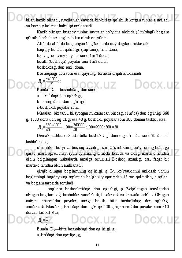 bilan kazib olinadi, rivojlanish davrida bir-biriga qo’shilib ketgan tuplar ajratiladi
va haqiqiy ko’chat kalinligi aniklanadi.
Kazib olingan bugdoy tuplari  nuqtalar  bo’yicha alohida (I  m2dagi)  boglam
qilinib, boshoklari qog`oz bilan o’rab qo’yiladi.
Alohida-alohida bog`langan bog`lamlarda quyidagilar aniklanadi:
haqiqiy ko’chat qalinligi, (tup soni), 1m2 dona;
tupdagi umumiy poyalar soni, 1m 2 dona;
hosilli (boshoqli) poyalar soni 1m2 dona;
boshokdagi don soni, dona,
Boshoqaagi don soni esa, quyidagi formula orqali aniklanadi:Дс=	а∗1000
б	:с
Bunda: D
s — boshokdagi don soni; 
a—1m 2
 dagi don og`irligi; 
b—ming dona don og`irligi; 
s-boshokdi poyalar soni.
Masalan, biz tahlil kilayotgan nuktalardan biridagi (1m 2
da) don og`irligi 360
g, 1000 dona don og`irligi esa 40 g, boshokli poyalar soni 300 donani tashkil etsa,	
Д	с=	360	∗1000	
40	:100	=	360000
40	:100	=	9000	:300	=	30
Demak,   ushbu   nuktada   bitta   boshokdagi   donning   o’rtacha   soni   30   donani
tashkil etadi;
o’simlikni bo’yi va boshoq uzunligi, sm. O’simlikning bo’yi uning holatiga
qarab, mart, aprel, may, iyun oylarining birinchi kunida va oxirgi marta o’rimdan
oldin   belgilangan   nuktalarda   amalga   oshirilali   Boshoq   uzunligi   esa,   faqat   bir
marta-o’rimdan oldin aniklanadi;
qirqib   olingan   bog`lamning   og`irligi,   g.   Bu   ko’rsatkichni   aniklash   uchun
boglamlagi   bugdoyning   tuplanish   bo’g`ini   yuqorisidan   15   sm   qoldirilib,   qirqiladi
va boglam tarozida tortiladi;
- bog`lam   boshoqlaridagi   don   og`irligi,   g   Belgilangan   maylondan
olingan bog`lamdagi boshoklar yanchiladi, tozalanadi va tarozida tortiladi Olingan
natijani   mahsuldor   poyalar   soniga   bo’lib,   bitta   bosho'kdagi   don   og`irligi
aniqlanadi. Masalan; 1m2 dagi don og`irligi 420 g ni, mahsuldor poyalar soni 310
donani tashkil etsa,	
Дп=	а
с
Bunda: D
p —bitta boshokdagi don og`irligi, g; 
a-1m 2
dagi don ogirligi, g;
11