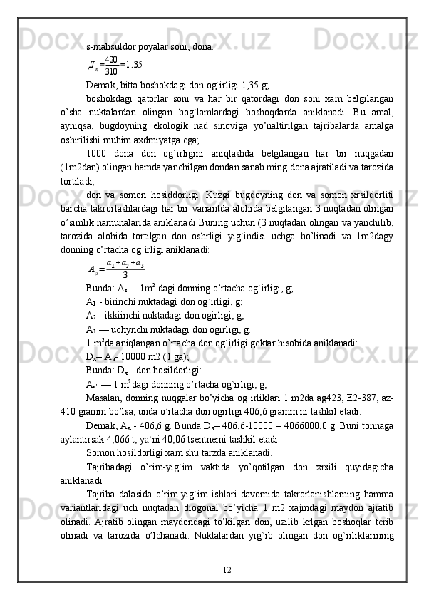 s-mahsuldor poyalar soni, dona.Дп=420
310	=1,35
Demak, bitta boshokdagi don og`irligi 1,35 g;
boshokdagi   qatorlar   soni   va   har   bir   qatordagi   don   soni   xam   belgilangan
o’sha   nuktalardan   olingan   bog`lamlardagi   boshoqdarda   aniklanadi.   Bu   amal,
ayniqsa,   bugdoyning   ekologik   nad   sinoviga   yo’naltirilgan   tajribalarda   amalga
oshirilishi muhim axdmiyatga ega;
1000   dona   don   og`irligini   aniqlashda   belgilangan   har   bir   nuqgadan
(1m2dan) olingan hamda yanchilgan dondan sanab ming dona ajratiladi va tarozida
tortiladi;
don   va   somon   hosiddorligi.   Kuzgi   bugdoyning   don   va   somon   xrsildorliti
barcha takrorlashlardagi  har  bir variantda alohida belgilangan 3 nuqtadan olingan
o’simlik namunalarida aniklanadi Buning uchun (3 nuqtadan olingan va yanchilib,
tarozida   alohida   tortilgan   don   oshrligi   yig`indisi   uchga   bo’linadi   va   1m2dagy
donning o’rtacha og`irligi aniklanadi:	
Аз=	а1+а2+а3	
3
Bunda: A
z — 1m 2
 dagi donning o’rtacha og`irligi, g; 
A
1  - birinchi nuktadagi don og`irligi, g; 
A
2  - ikkiinchi nuktadagi don ogirligi, g; 
A
3  — uchynchi nuktadagi don ogirligi, g.
1 m 2
da aniqlangan o’rtacha don og`irligi gektar hisobida aniklanadi:
D
x = A
u - 10000 m2 (1 ga);
Bunda: D
x  - don hosildorligi:
A
o’  — 1 m 2
dagi donning o’rtacha og`irligi, g;
Masalan, donning nuqgalar bo’yicha og`irliklari 1 m2da ag423, E2-387, az-
410 gramm bo’lsa, unda o’rtacha don ogirligi 406,6 gramm ni tashkil etadi.
Demak, A
u  - 406,6 g. Bunda D
x = 406,6-10000 = 4066000,0 g. Buni tonnaga
aylantirsak 4,066 t, ya`ni 40,06 tsentnerni tashkil etadi.
Somon hosildorligi xam shu tarzda aniklanadi.
Tajribadagi   o’rim-yig`im   vaktida   yo’qotilgan   don   xrsili   quyidagicha
aniklanadi:
Tajriba   dalasida   o’rim-yig`im   ishlari   davomida   takrorlanishlarning   hamma
variantlaridagi   uch   nuqtadan   diogonal   bo’yicha   1   m2   xajmdagi   maydon   ajratib
olinadi.   Ajratib   olingan   maydondagi   to’kilgan   don,   uzilib   krlgan   boshoqlar   terib
olinadi   va   tarozida   o’lchanadi.   Nuktalardan   yig`ib   olingan   don   og`irliklarining
12