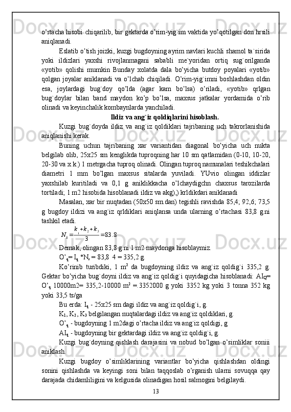 o’rtacha hisobi chiqarilib, bir gektarda o’rim-yig`im vaktida yo’qotilgan don hrsili
aniqlanadi.
Eslatib o’tish joizki, kuzgi bugdoyning ayrim navlari kuchli shamol ta`sirida
yoki   ildizlari   yaxshi   rivojlanmagani   sababli   me`yoridan   ortiq   sug`orilganda
«yotib»   qolishi   mumkin   Bunday   xolatda   dala   bo’yicha   butdoy   poyalari   «yotib»
qolgan joyalar   aniklanadi  va  o’lchab chiqiladi.  O’rim-yig`imni  boshlashdan  oldin
esa,   joylardagi   bug`doy   qo’lda   (agar   kam   bo’lsa)   o’riladi,   «yotib»   qrlgan
bug`doylar   bilan   band   maydon   ko’p   bo’lsa,   maxsus   jatkalar   yordamida   o’rib
olinadi va keyinchalik kombaynlarda yanchiladi.
Ildiz va ang`iz qoldiqlarini hisoblash.
Kuzgi   bug`doyda   ildiz   va   ang`iz   qoldiklari   tajribaning   uch   takrorlanishida
aniqlanishi kerak.
Buning   uchun   tajribaning   xar   variantidan   diagonal   bo’yicha   uch   nukta
belgilab olib, 25x25 sm kenglikda tuproqning har 10 sm qatlamidan (0-10, 10-20,
20-30 va x.k.) 1 metrgacha tuproq olinadi. Olingan tuproq namunalari teshikchalari
diametri   1   mm   bo’lgan   maxsus   sitalarda   yuviladi.   YUvio   olingan   iddizlar
yaxshilab   kuritiladi   va   0,1   g   aniklikkacha   o’lchaydigchn   chaxsus   tarozilarda
tortiladi; 1 m2 hisobida hisoblanadi ildiz va akg),) krldikdari aniklanadi
Masalan, xar bir nuqtadan (50x50 sm.dan) tegishli ravishda 85,4; 92,6; 73,5
g   bugdoy   ildizi   va   ang`iz   qrldiklari   aniqlansa   unda   ularning   o’rtachasi   83,8   g.ni
tashkil etadi.N	k=	
k1+k2+k3	
3	=	83	.8
Demak, olingan 83,8 g.ni 1 m2 maydonga hisoblaymiz.
O’
q = I
q  *N
s  = 83,8  4 = 335,2 g.
Ko’rinib   turibdiki,   1   m 2
  da   bugdoyning   ildiz   va   ang`iz   qoldig`i   335,2   g.
Gektar bo’yicha bug`doyni ildiz va ang`iz qoldig`i quyidagicha hisoblanadi: AI
Q =
O’
q   10000m2=   335,2-10000   m 2
  =.3352000   g   yoki   3352   kg   yoki   3   tonna   352   kg
yoki 33,5 ts/ga
Bu erda: I
q  - 25x25 sm dagi ildiz va ang`iz qoldig`i, g.
K
1 , K
2 , K
3  belgilangan nuqtalardagi ildiz va ang`iz qoldiklari, g. 
O’
q  - bugdoyning 1 m2dagi o’rtacha ildiz va ang`iz qoldigi, g 
AI
q  - bugdoyning bir gektardagi ildiz va ang`iz qoldig`i, g.
Kuzgi   bug`doyning   qishlash   darajasini   va   nobud   bo’lgan   o’simliklar   soniii
aniklash.
Kuzgi   bugdoy   o’simliklarining   variantlar   bo’yicha   qishlashdan   oldingi
sonini   qishlashda   va   keyingi   soni   bilan   taqqoslab   o’rganish   ularni   sovuqqa   qay
darajada chidamliligini va kelgusida olinadigan hosil salmogini belgilaydi.
13