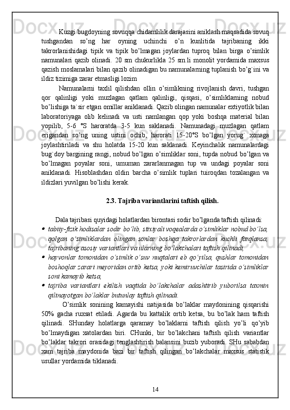 Kuzgi bugdoyning sovuqqa chidamlilik darajasini aniklash maqsadida sovuq
tushgandan   so’ng   har   oyning   uchinchi   o’n   kunlitida   tajribaning   ikki
takrorlanishidagi   tipik   va   tipik   bo’lmagan   joylardan   tuproq   bilan   birga   o’simlik
namunalari   qazib   olinadi.  20   sm   chukurlikla   25  sm.li   monolit   yordamida   maxsus
qazish moslamalari bilan qazib olinadigan bu namunalarning tuplanish bo’g`ini va
ildiz tizimiga zarar etmasligi lozim
Namunalarni   taxlil   qilishdan   ollin   o’simlikning   rivojlanish   davri,   tushgan
qor   qalinligi   yoki   muzlagan   qatlam   qalinligi,   qisqasi,   o’simliklarning   nobud
bo’lishiga ta`sir etgan omillar aniklanadi. Qazib olingan namunalar extiyotlik bilan
laboratoriyaga   olib   kelinadi   va   usti   namlangan   qop   yoki   boshqa   material   bilan
yopilib,   5-6   °S   haroratda   3-5   kun   saklanadi.   Namunadagi   muzlagan   qatlam
erigandan   so’ng   uning   ustini   ochib,   harorati   15-20°S   bo’lgan   yorug`   xonaga
joylashtiriladi   va   shu   holatda   15-20   kun   saklanadi.   Keyinchalik   namunalardagi
bug`doy bargining rangi, nobud bo’lgan o’simliklar soni, tupda nobud bo’lgan va
bo’lmagan   poyalar   soni,   umuman   zararlanmagan   tup   va   undagi   poyalar   soni
aniklanadi.   Hisoblashdan   oldin   barcha   o’simlik   tuplari   tuiroqdan   tozalangan   va
ildizlari yuvilgan bo’lishi kerak.
2.3. Tajriba variantlarini taftish qilish.
Dala tajribasi quyidagi holatlardan birontasi sodir bo’lganda taftish qilinadi:
tabiiy-fizik hodisalar sodir bo’lib, stixiyali voqealarda o’simliklar nobud bo’lsa,
qolgan   o’simliklardan   olingan   sonlar   boshqa   takrorlardan   kuchli   farqlansa,
tajribaning asosiy variantlari va ularning bo’lakchalari taftish qilinadi,

hayvonlar   tomonidan   o’simlik   o’suv   nuqtalari   eb   qo’yilsa,   qushlar   tomonidan
boshoqlar zarari meyoridan ortib ketsa, yoki kemiruvchilar tasirida o’simliklar
soni kamayib ketsa,

tajriba   variantlari   ekilish   vaqtida   bo’lakchalar   adashtirib   yuborilsa   taxmin
qilinayotgan bo’laklar butunlay taftish qilinadi.
O’simlik   sonining   kamayishi   natijasida   bo’laklar   maydonining   qisqarishi
50%   gacha   ruxsat   etiladi.   Agarda   bu   kattalik   ortib   ketsa,   bu   bo’lak   ham   taftish
qilinadi.   SHunday   holatlarga   qaramay   bo’laklarni   taftish   qilish   yo’li   qo’yib
bo’lmaydigan   xatolardan   biri.   CHunki,   bir   bo’lakchani   taftish   qilish   variantlar
bo’laklar   takrori   orasidagi   tenglashtirish   balansini   buzib   yuboradi.   SHu   sababdan
xam   tajriba   maydonida   bazi   bir   taftish   qilingan   bo’lakchalar   maxsus   statistik
usullar yordamida tiklanadi.
14 