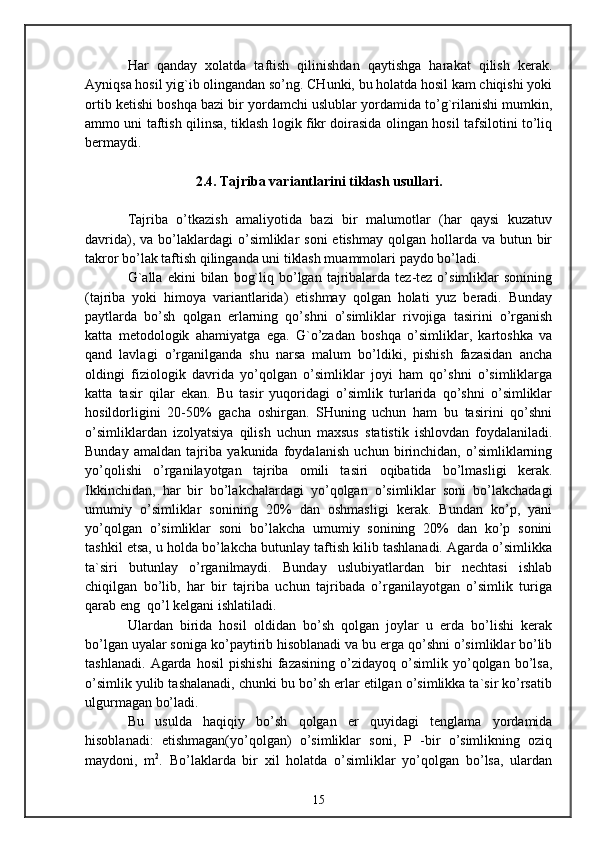 Har   qanday   xolatda   taftish   qilinishdan   qaytishga   harakat   qilish   kerak.
Ayniqsa hosil yig`ib olingandan so’ng. CHunki, bu holatda hosil kam chiqishi yoki
ortib ketishi boshqa bazi bir yordamchi uslublar yordamida to’g`rilanishi mumkin,
ammo uni taftish qilinsa, tiklash logik fikr doirasida olingan hosil tafsilotini to’liq
bermaydi.
2.4. Tajriba variantlarini tiklash usullari.
Tajriba   o’tkazish   amaliyotida   bazi   bir   malumotlar   (har   qaysi   kuzatuv
davrida),  va bo’laklardagi  o’simliklar  soni  etishmay  qolgan  hollarda  va  butun bir
takror bo’lak taftish qilinganda uni tiklash muammolari paydo bo’ladi.
G`alla   ekini   bilan   bog`liq  bo’lgan  tajribalarda  tez-tez  o’simliklar   sonining
(tajriba   yoki   himoya   variantlarida)   etishmay   qolgan   holati   yuz   beradi.   Bunday
paytlarda   bo’sh   qolgan   erlarning   qo’shni   o’simliklar   rivojiga   tasirini   o’rganish
katta   metodologik   ahamiyatga   ega.   G`o’zadan   boshqa   o’simliklar,   kartoshka   va
qand   lavlagi   o’rganilganda   shu   narsa   malum   bo’ldiki,   pishish   fazasidan   ancha
oldingi   fiziologik   davrida   yo’qolgan   o’simliklar   joyi   ham   qo’shni   o’simliklarga
katta   tasir   qilar   ekan.   Bu   tasir   yuqoridagi   o’simlik   turlarida   qo’shni   o’simliklar
hosildorligini   20-50%   gacha   oshirgan.   SHuning   uchun   ham   bu   tasirini   qo’shni
o’simliklardan   izolyatsiya   qilish   uchun   maxsus   statistik   ishlovdan   foydalaniladi.
Bunday   amaldan   tajriba   yakunida   foydalanish   uchun   birinchidan,   o’simliklarning
yo’qolishi   o’rganilayotgan   tajriba   omili   tasiri   oqibatida   bo’lmasligi   kerak.
Ikkinchidan,   har   bir   bo’lakchalardagi   yo’qolgan   o’simliklar   soni   bo’lakchadagi
umumiy   o’simliklar   sonining   20%   dan   oshmasligi   kerak.   Bundan   ko’p,   yani
yo’qolgan   o’simliklar   soni   bo’lakcha   umumiy   sonining   20%   dan   ko’p   sonini
tashkil etsa, u holda bo’lakcha butunlay taftish kilib tashlanadi. Agarda o’simlikka
ta`siri   butunlay   o’rganilmaydi.   Bunday   uslubiyatlardan   bir   nechtasi   ishlab
chiqilgan   bo’lib,   har   bir   tajriba   uchun   tajribada   o’rganilayotgan   o’simlik   turiga
qarab eng  qo’l kelgani ishlatiladi. 
Ulardan   birida   hosil   oldidan   bo’sh   qolgan   joylar   u   erda   bo’lishi   kerak
bo’lgan uyalar soniga ko’paytirib hisoblanadi va bu erga qo’shni o’simliklar bo’lib
tashlanadi.   Agarda   hosil   pishishi   fazasining   o’zidayoq   o’simlik   yo’qolgan   bo’lsa,
o’simlik yulib tashalanadi, chunki bu bo’sh erlar etilgan o’simlikka ta`sir ko’rsatib
ulgurmagan bo’ladi. 
Bu   usulda   haqiqiy   bo’sh   qolgan   er   quyidagi   tenglama   yordamida
hisoblanadi:   etishmagan(yo’qolgan)   o’simliklar   soni,   P   -bir   o’simlikning   oziq
maydoni,   m 2
.   Bo’laklarda   bir   xil   holatda   o’simliklar   yo’qolgan   bo’lsa,   ulardan
15 