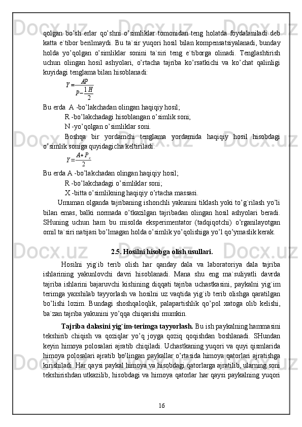 qolgan   bo’sh   erlar   qo’shni   o’simliklar   tomonidan   teng   holatda   foydalaniladi   deb
katta e`tibor berilmaydi. Bu ta`sir yuqori hosil bilan kompensatsiyalanadi, bunday
holda   yo’qolgan   o’simliklar   sonini   ta`siri   teng   e`tiborga   olinadi.   Tenglashtirish
uchun   olingan   hosil   ashyolari,   o’rtacha   tajriba   ko’rsatkichi   va   ko’chat   qalinligi
kuyidagi tenglama bilan hisoblanadi:Y=	AP	
P−	1H
2
Bu erda  A -bo’lakchadan olingan haqiqiy hosil;
R -bo’lakchadagi hisoblangan o’simlik soni;
N -yo’qolgan o’simliklar soni.
Boshqa   bir   yordamchi   tenglama   yordamida   haqiqiy   hosil   hisobdagi
o’simlik soniga quyidagicha keltiriladi:	
Y=	A+Px	
2
Bu erda A -bo’lakchadan olingan haqiqiy hosil;
R -bo’lakchadagi o’simliklar soni;
X -bitta o’simlikning haqiqiy o’rtacha massasi.
Umuman olganda tajribaning ishonchli yakunini tiklash yoki to’g`rilash yo’li
bilan   emas,   balki   normada   o’tkazilgan   tajribadan   olingan   hosil   ashyolari   beradi.
SHuning   uchun   ham   bu   misolda   eksperimentator   (tadqiqotchi)   o’rganilayotgan
omil ta`siri natijasi bo’lmagan holda o’simlik yo’qolishiga yo’l qo’ymaslik kerak.
2.5.  Hosilni hisobga olish usullari.
Hosilni   yig`ib   terib   olish   har   qanday   dala   va   laboratoriya   dala   tajriba
ishlarining   yakunlovchi   davri   hisoblanadi.   Mana   shu   eng   ma`suliyatli   davrda
tajriba   ishlarini   bajaruvchi   kishining   diqqati   tajriba   uchastkasini,   paykalni   yig`im
terimga   yaxshilab   tayyorlash   va   hosilni   uz   vaqtida   yig`ib   terib   olishga   qaratilgan
bo’lishi   lozim.   Bundagi   shoshqaloqlik,   palapartishlik   qo’pol   xatoga   olib   kelishi,
ba`zan tajriba yakunini yo’qqa chiqarishi mumkin.
Tajriba dalasini yig`im-terimga tayyorlash.   Bu ish paykalning hammasini
tekshirib   chiqish   va   qoziqlar   yo’q   joyga   qoziq   qoqishdan   boshlanadi.   SHundan
keyin himoya polosalari ajratib chiqiladi. Uchastkaning yuqori va quyi qismlarida
himoya polosalari ajratib bo’lingan paykallar o’rtasida himoya qatorlari ajratishga
kirishiladi. Har qaysi paykal himoya va hisobdagi qatorlarga ajratilib, ularning soni
tekshirishdan utkazilib, hisobdagi va himoya qatorlar har qaysi paykalning yuqori
16 