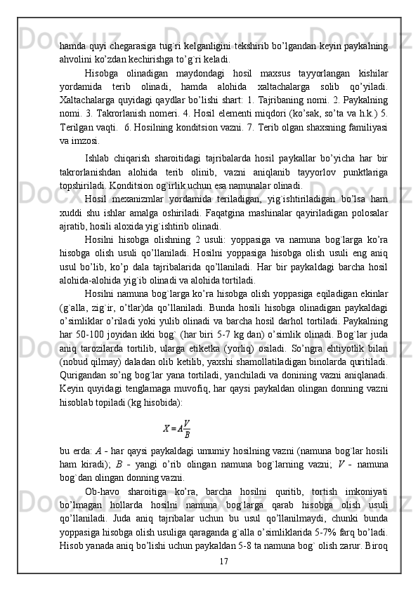 hamda quyi chegarasiga tug`ri kelganligini tekshirib bo’lgandan keyin paykalning
ahvolini ko’zdan kechirishga to’g`ri keladi.
Hisobga   olinadigan   maydondagi   hosil   maxsus   tayyorlangan   kishilar
yordamida   terib   olinadi,   hamda   alohida   xaltachalarga   solib   qo’yiladi.
Xaltachalarga quyidagi  qaydlar  bo’lishi  shart: 1. Tajribaning nomi. 2. Paykalning
nomi. 3. Takrorlanish nomeri. 4. Hosil elementi miqdori (ko’sak, so’ta va h.k.) 5.
Terilgan vaqti.  6. Hosilning konditsion vazni. 7. Terib olgan shaxsning familiyasi
va imzosi.
Ishlab   chiqarish   sharoitidagi   tajribalarda   hosil   paykallar   bo’yicha   har   bir
takrorlanishdan   alohida   terib   olinib,   vazni   aniqlanib   tayyorlov   punktlariga
topshiriladi. Konditsion og`irlik uchun esa namunalar olinadi.
Hosil   mexanizmlar   yordamida   teriladigan,   yig`ishtiriladigan   bo’lsa   ham
xuddi   shu   ishlar   amalga   oshiriladi.   Faqatgina   mashinalar   qayiriladigan   polosalar
ajratib, hosili aloxida yig`ishtirib olinadi.
Hosilni   hisobga   olishning   2   usuli:   yoppasiga   va   namuna   bog`larga   ko’ra
hisobga   olish   usuli   qo’llaniladi.   Hosilni   yoppasiga   hisobga   olish   usuli   eng   aniq
usul   bo’lib,   ko’p   dala   tajribalarida   qo’llaniladi.   Har   bir   paykaldagi   barcha   hosil
alohida-alohida yig`ib olinadi va alohida tortiladi.
Hosilni namuna bog`larga ko’ra hisobga olish yoppasiga eqiladigan ekinlar
(g`alla,   zig`ir,   o’tlar)da   qo’llaniladi.   Bunda   hosili   hisobga   olinadigan   paykaldagi
o’simliklar  o’riladi  yoki  yulib olinadi va barcha hosil  darhol  tortiladi. Paykalning
har   50-100  joyidan  ikki   bog`   (har   biri  5-7  kg  dan)   o’simlik  olinadi.  Bog`lar   juda
aniq   tarozilarda   tortilib,   ularga   etiketka   (yorliq)   osiladi.   So’ngra   ehtiyotlik   bilan
(nobud qilmay) daladan olib ketilib, yaxshi shamollatiladigan binolarda quritiladi.
Qurigandan so’ng bog`lar yana tortiladi, yanchiladi va donining vazni aniqlanadi.
Keyin   quyidagi   tenglamaga   muvofiq,   har   qaysi   paykaldan   olingan   donning   vazni
hisoblab topiladi (kg hisobida):Х=АV
B
bu erda:   A -   har qaysi paykaldagi umumiy hosilning vazni (namuna bog`lar hosili
ham   kiradi);   B   -   yangi   o’rib   olingan   namuna   bog`larning   vazni;   V   -   namuna
bog`dan olingan donning vazni. 
Ob-havo   sharoitiga   ko’ra,   barcha   hosilni   quritib,   tortish   imkoniyati
bo’lmagan   hollarda   hosilni   namuna   bog`larga   qarab   hisobga   olish   usuli
qo’llaniladi.   Juda   aniq   tajribalar   uchun   bu   usul   qo’llanilmaydi,   chunki   bunda
yoppasiga hisobga olish usuliga qaraganda g`alla o’simliklarida 5-7% farq bo’ladi.
Hisob yanada aniq bo’lishi uchun paykaldan 5-8 ta namuna bog` olish zarur. Biroq
17 