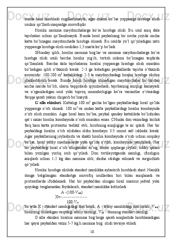 bunda  ham   hisoblash   engillashmaydi,   agar   imkon  bo’lsa   yoppasiga   hisobga   olish
usulini qo’llash maqsadga muvofiqdir.
Hosilni   namuna   maydonchalarga   ko’ra   hisobga   olish.   Bu   usul   aniq   dala
tajribalari   uchun   qo’llanilmaydi.   Bunda   hosil   paykalning   bir   necha   joyida   uncha
katta   bo’lmagan   maydonchada   hisobga   olinadi.   Bu   usulda   yo’l   qo’yiladigan   xato
yoppasiga hisobga olish usulidan 1,5 marta ko’p bo’ladi.
SHunday   qilib,   hosilni   namuna   bog`lar   va   namuna   maydonchalarga   ko’ra
hisobga   olish   usuli   barcha   hosilni   yig`ib,   tortish   imkoni   bo’lmagan   taqdirda
qo’llaniladi.   Barcha   dala   tajribalarini   hosilni   yoppasiga   hisobga   olish   mumkin
bo’ladigan   qilib   o’tkazish   kerak.   2-3   ga   keladigan   paykallarda   tajriba   o’tkazish
asossizdir.  100-200 m 2
  kattalikdagi  2-3 ta  maydonchadagi  hosilni  hisobga  olishni
planlashtirish   kerak.   Bunda   hosili   hisobga   olinadigan   maydonchalar   bir-biridan
ancha   narida   bo’lib,   ularni   taqqoslash   qiyinlashadi,   tajribaning   aniqligi   kamayadi
va   o’rganiladigan   usul   yoki   tuproq   unumdorligiga   ko’ra   variantlar   o’rtasidagi
farqqa qarab yakun chiqarib bo’lmaydi.
G`alla  ekinlari.   Kattaligi  100  m 2
  gacha  bo’lgan paykallardagi   hosil   qo’lda
yoppasiga   o’rib   olinadi.   100   m 2  
va   undan   katta   paykallardagi   hosilni   kombaynda
o’rib  olish  mumkin.  Agar   hosil  kam  bo’lsa,  paykal   qanday  kattalikda  bo’lishidan
qat`i nazar hosilni kombaynda o’rish mumkin emas. CHunki don vaznidagi kichik
farq   ham   katta   protsentni   tashkil   etib,   hisobning   aniqligiga   ta`sir   qiladi.   Har   bir
paykaldagi   hosilni   o’rib   olishdan   oldin   kombayn   3-5   minut   salt   ishlashi   kerak.
Agar paykallarning joylashishi va shakli hosilni kombaynda o’rish uchun noqulay
bo’lsa,   hosil   oddiy   mashinalarda   yoki   qo’lda   o’rilib,   kombaynda   yanchiladi.   Har
bir   paykaldagi   hosil   o’rib   olingandan   so’ng,   donni   qoplarga   joylab,   oddiy   qalam
bilan   yozilgan   yorliq   osib   qo’yiladi.   Don   tortilayotganda   namligi,   iflosligini
aniqlash   uchun   1-2   kg   dan   namuna   olib,   shisha   idishga   solinadi   va   surguchlab
qo’yiladi.
Hosilni hisobga olishda standart namlikka aylantirib hisoblash shart. Namlik
donga   belgilangan   standartga   muvofiq   usullardan   biri   bilan   aniqlanadi   va
protsentlarda   ifodalanadi.   Har   bir   paykaldan   olingan   hosil   maxsus   jadval   yoki
quyidagi tenglamadan foydalanib, standart namlikka keltiriladi:
      A  (100-V
tab )
X=--------------------
 100-V
st
bu erda X - standart namligidagi don hosili; A - tabiiy namlikdagi don hosili; V
tab   -
hosilning olinadigan vaqtdagi tabiiy namligi; V
ST  - donning standart namligi.
G`alla   ekinlari   hosilini   namuna   bog`larga   qarab   aniqlashda   hisoblanadigan
har qaysi paykaldan vazni 5-7 kg li namuna bog` olish tavsiya etiladi.
18