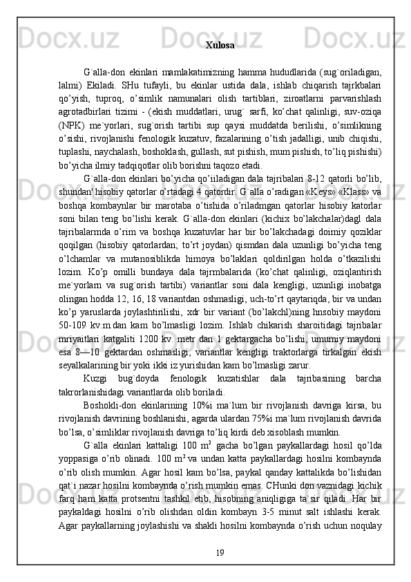 Xulosa
G`alla-don   ekinlari   mamlakatimizning   hamma   hududlarida   (sug`oriladigan,
lalmi)   Ekiladi.   SHu   tufayli,   bu   ekinlar   ustida   dala,   ishlab   chiqarish   tajrkbalari
qo’yish,   tuproq,   o’simlik   namunalari   olish   tartiblari,   ziroatlarni   parvarishlash
agrotadbirlari   tizimi   -   (ekish   muddatlari,   urug`   sarfi,   ko’chat   qalinligi,   suv-oziqa
(NPK)   me`yorlari,   sug`orish   tartibi   sup   qaysi   muddatda   berilishi,   o’simlikning
o’sishi,   rivojlanishi   fenologik   kuzatuv,   fazalarining   o’tish   jadalligi,   unib   chiqishi,
tuplashi, naychalash, boshoklash, gullash, sut pishish, mum pishish, to’liq pishishi)
bo’yicha ilmiy tadqiqotlar olib borishni taqozo etadi.
G`alla-don ekinlari bo’yicha qo’iiladigan dala tajribalari 8-12 qatorli bo’lib,
shundan' hisobiy qatorlar o’rtadagi 4 qatordir. G`alla o’radigan «Keys» «Klass» va
boshqa   kombaynlar   bir   marotaba   o’tishida   o’riladmgan   qatorlar   hisobiy   katorlar
soni   bilan   teng   bo’lishi   kerak.   G`alla-don   ekinlari   (kichix   bo’lakchalar)dagl   dala
tajribalarmda   o’rim   va   boshqa   kuzatuvlar   har   bir   bo’lakchadagi   doimiy   qoziklar
qoqilgan   (hisobiy   qatorlardan;   to’rt   joydan)   qismdan   dala   uzunligi   bo’yicha   teng
o’lchamlar   va   mutanosiblikda   himoya   bo’laklari   qoldirilgan   holda   o’tkazilishi
lozim.   Ko’p   omilli   bundaya   dala   tajrmbalarida   (ko’chat   qalinligi,   oziqlantirish
me`yorlarn   va   sug`orish   tartibi)   variantlar   soni   dala   kengligi,   uzunligi   inobatga
olingan hodda 12, 16, 18 variantdan oshmasligi, uch-to’rt qaytariqda, bir va undan
ko’p   yaruslarda   joylashtirilishi,   xdr   bir   variant   (bo’lakchl)ning   hnsobiy   maydoni
50-109   kv.m.dan   kam   bo’lmasligi   lozim.   Ishlab   chikarish   sharoitidagi   tajribalar
mriyaitlari   katgaliti   1200   kv.   metr   dan   1   gektargacha   bo’lishi,   umumiy   maydoni
esa   8—10   gektardan   oshmasligi,   variantlar   kengligi   traktorlarga   tirkalgan   ekish
seyalkalarining bir yoki ikki iz yurishidan kam bo’lmasligi zarur.
Kuzgi   bug`doyda   fenologik   kuzatishlar   dala   tajribasining   barcha
takrorlanishidagi variantlarda olib boriladi.
Boshokli-don   ekinlarining   10%i   ma`lum   bir   rivojlanish   davriga   kirsa,   bu
rivojlanish davrining boshlanishi, agarda ulardan 75%i ma`lum rivojlanish davrida
bo’lsa, o’simliklar rivojlanish davriga to’liq kirdi deb xisoblash mumkin.
G`alla   ekinlari   kattaligi   100   m 2
  gacha   bo’lgan   paykallardagi   hosil   qo’lda
yoppasiga   o’rib   olinadi.   100   m 2  
va   undan   katta   paykallardagi   hosilni   kombaynda
o’rib  olish  mumkin.  Agar   hosil  kam  bo’lsa,  paykal   qanday  kattalikda  bo’lishidan
qat`i nazar hosilni kombaynda o’rish mumkin emas. CHunki don vaznidagi kichik
farq   ham   katta   protsentni   tashkil   etib,   hisobning   aniqligiga   ta`sir   qiladi.   Har   bir
paykaldagi   hosilni   o’rib   olishdan   oldin   kombayn   3-5   minut   salt   ishlashi   kerak.
Agar paykallarning joylashishi va shakli hosilni kombaynda o’rish uchun noqulay
19 