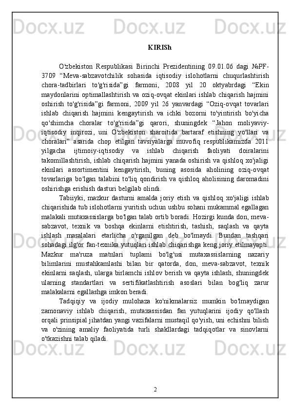 KIRISh
O'zbekiston   Respublikasi   Birinchi   Prezidentining   09.01.06   dagi   №PF-
3709   “Meva-sabzavotchilik   sohasida   iqtisodiy   islohotlarni   chuqurlashtirish
chora-tadbirlari   to'g'risida”gi   farmoni,   2008   yil   20   oktyabrdagi   “Ekin
maydonlarini   optimallashtirish   va   oziq-ovqat   ekinlari   ishlab   chiqarish   hajmini
oshirish   to'g'risida”gi   farmoni,   2009   yil   26   yanvardagi   “Oziq-ovqat   tovarlari
ishlab   chiqarish   hajmini   kengaytirish   va   ichki   bozorni   to'yintirish   bo'yicha
qo'shimcha   choralar   to'g'risida”gi   qarori,   shuningdek   “Jahon   moliyaviy-
iqtisodiy   inqirozi,   uni   O'zbekiston   sharoitida   bartaraf   etishning   yo'llari   va
choralari”   asarida   chop   etilgan   tavsiyalarga   muvofiq   respublikamizda   2011
yilgacha   ijtimoiy-iqtisodiy   va   ishlab   chiqarish   faoliyati   doiralarini
takomillashtirish,  ishlab  chiqarish  hajmini   yanada  oshirish  va qishloq  xo'jaligi
ekinlari   assortimentini   kengaytirish,   buning   asosida   aholining   oziq-ovqat
tovarlariga   bo'lgan   talabini   to'liq   qondirish   va   qishloq   aholisining   daromadini
oshirishga erishish dasturi belgilab olindi.
Tabiiyki,   mazkur   dasturni   amalda   joriy   etish   va   qishloq   xo'jaligi   ishlab
chiqarishida tub islohotlarni yuritish uchun ushbu sohani mukammal egallagan
malakali mutaxassislarga bo'lgan talab ortib boradi. Hozirgi kunda don, meva-
sabzavot,   texnik   va   boshqa   ekinlarni   etishtirish,   tashish,   saqlash   va   qayta
ishlash   masalalari   etarlicha   o'rganilgan   deb   bo'lmaydi.   Bundan   tashqari
sohadagi  ilg'or fan-texnika yutuqlari ishlab chiqarishga keng joriy etilmayapti.
Mazkur   ma'ruza   matnlari   tuplami   bo'lg'usi   mutaxassislarning   nazariy
bilimlarini   mustahkamlashi   bilan   bir   qatorda,   don,   meva-sabzavot,   texnik
ekinlarni   saqlash,   ularga   birlamchi   ishlov   berish   va   qayta   ishlash,   shuningdek
ularning   standartlari   va   sertifikatlashtirish   asoslari   bilan   bog'liq   zarur
malakalarni egallashga imkon beradi. 
Tadqiqiy   va   ijodiy   mulohaza   ko'nikmalarsiz   mumkin   bo'lmaydigan
zamonaviy   ishlab   chiqarish,   mutaxassisdan   fan   yutuqlarini   ijodiy   qo'llash
orqali prinsipial jihatdan yangi vazifalarni mustaqil qo'yish, uni echishni bilish
va   o'zining   amaliy   faoliyatida   turli   shakllardagi   tadqiqotlar   va   sinovlarni
o'tkazishni talab qiladi.
2