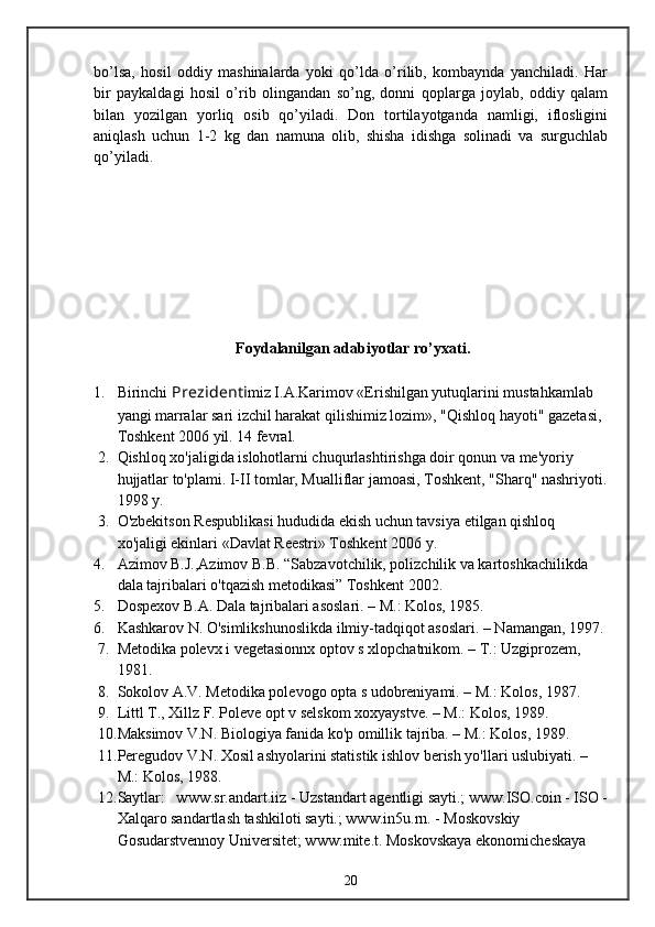 bo’lsa,   hosil   oddiy   mashinalarda   yoki   qo’lda   o’rilib,   kombaynda   yanchiladi.   Har
bir   paykaldagi   hosil   o’rib   olingandan   so’ng,   donni   qoplarga   joylab,   oddiy   qalam
bilan   yozilgan   yorliq   osib   qo’yiladi.   Don   tortilayotganda   namligi,   iflosligini
aniqlash   uchun   1-2   kg   dan   namuna   olib,   shisha   idishga   solinadi   va   surguchlab
qo’yiladi.
Foydalanilgan  adabiyotlar  ro’yxati .
1. Birinchi  Prezidenti miz I.A.Karimov «Erishilgan yutuqlarini mustahkamlab 
yangi marralar sari izchil harakat qilishimiz lozim», "Qishloq hayoti" gazetasi, 
Toshkent 2006 yil. 14 fevral.
2. Qishloq xo'jaligida islohotlarni chuqurlashtirishga doir qonun va me'yoriy 
hujjatlar to'plami. I-II tomlar, Mualliflar jamoasi, Toshkent, "Sharq" nashriyoti.
1998 y. 
3. O'zbekitson Respublikasi hududida ekish uchun tavsiya etilgan qishloq 
xo'jaligi ekinlari «Davlat Reestri» Toshkent 2006 y. 
4. Azimov B.J.,Azimov B.B. “Sabzavotchilik, polizchilik va kartoshkachilikda 
dala tajribalari o'tqazish metodikasi” Toshkent 2002.
5. Dospexov B.A. Dala tajribalari asoslari. – M.: Kolos, 1985.
6. Kashkarov N. O'simlikshunoslikda ilmiy-tadqiqot asoslari. – Namangan, 1997.
7. Metodika polevx i vegetasionnx optov s xlopchatnikom. – T.: Uzgiprozem, 
1981.
8. Sokolov A.V. Metodika polevogo opta s udobreniyami. – M.: Kolos, 1987.
9. Littl T., Xillz F. Poleve opt v selskom xoxyaystve. – M.: Kolos, 1989.
10. Maksimov V.N. Biologiya fanida ko'p omillik tajriba. – M.: Kolos, 1989.
11. Peregudov V.N. Xosil ashyolarini statistik ishlov berish yo'llari uslubiyati. – 
M.: Kolos,   1988.
12. Saytlar:   www.sr.andart.iiz - Uzstandart agentligi sayti.; www.ISO.coin - ISO -
Xalqaro sandartlash tashkiloti sayti.; www.in5u.rn. - Moskovskiy 
Gosudarstvennoy Universitet; www:mite.t. Moskovskaya ekonomicheskaya 
20 