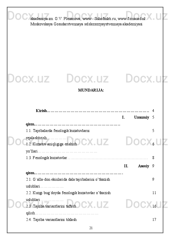 akademiya im. G.V. Plexanova; www - Suhofmkti.ru; www.f imacad.nl. 
Moskovskaya Gosudarstvennaya selskoxozyaystvennaya akademiyasi
MUNDARI JA:
Kirish ………………………………………………………………….. 4
                    I.   Umumiy
qism… …………………………………………………….. 5
1 .1. Tajribalarda fenologik kuzatuvlarni 
rejalashtirish… …………………….. 5
1.2.  Kuzatuv   aniqligiga   erishish  
yo ’ llari ……………………………………… 6
1.3. F enologik kuzatuvlar… …………………………………………………. 8
                    II.   Asosiy
qism… ………………………………………………………. 9
2.1. G`alla-don ekinlarida dala tajribalarini o’tkazish 
uslublari……………… 9
2.2. Kuzgi bug`doyda fenologik kuzatuvlar o’tkazish 
uslublari……………… 11
2.3. Tajriba variantlarini taftish 
qilish… ……………………………………… 16
2.4. Tajriba variantlarini tiklash  17
21 
