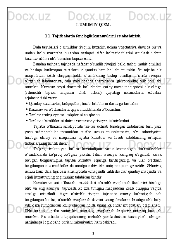 I. UMUMIY QISM.
1 .1. Tajribalarda fenologik kuzatuvlarni rejalashtirish.
Dala tajribalari o’simliklar rivojini kuzatish uchun vegetatsiya davrida bir va
undan   ko’p   marotaba   bulardan   tashqari   sifat   ko’rsatkichlarini   aniqlash   uchun
kuzatuv ishlari olib borishni taqozo etadi.
Bundan tashqari tajribada nafaqat o’simlik rivojini balki tashqi muhit omillari
va   boshqa   kutilmagan   ta`sirlarni   o’rganish   ham   bo’lishi   mumkin.   Bu   tajriba   o’z
maqsadidan   kelib   chiqqan   holda   o’simlikning   tashqi   omillar   ta`sirida   rivojini
o’rganish   laboratoriya,   dala   yoki   boshqa   sharoitlarda   (gidroponika)   olib   borilishi
mumkin.   Kuzatuv   qaysi   sharoitda   bo’lishidan   qat`iy   nazar   tadqiqotchi   o’z   oldiga
(ishonchli   tajriba   natijalari   olish   uchun)   quyidagi   muamolarni   echishni
rejalashtirishi zarur:
 Qanday kuzatuvlar, tadqiqotlar, hisob-kitoblarni dasturga kiritishni.
 Kuzatuv va o’lchamlarni qaysi muddatlarda o’tkazishni.
 Tanlovlarning optimal miqdorini aniqlashni.
 Tanlov o’simliklarini doimo namunaviy rivojini ta`minlashni.
Tajriba   o’tkazish   amaliyotida   tez-tez   uchrab   turadigan   xatolardan   biri,   yani
yosh   tadqiqotchilar   tomonidan   tajriba   uchun   muhokamasiz,   o’z   imkoniyatini
hisobga   olmay   va   maqsadsiz   tajriba   kuzatuvi   va   hisob   kitoblarning   ortiqcha
tadbirlarining kiritilishidir.
To’g`ri,   imkoniyat   bo’lsa   kuzatadigan   va   o’lchanadigan   ko’rsatkichlar
o’simliklarda   ko’proq   bo’lgani   yaxshi,   lekin,   asosiysi   kengroq   o’rganish   kerak
bo’lgan   belgilarnigina   tajriba   kuzatuv   rejasiga   kiritilganligi   va   ular   o’lchash
belgilangan  o’z  muddatlarida  amalga  oshirilishi   aniq natijalar  garovidir. SHuning
uchun ham  dala tajribasi  amaliyotida «maqsadli  intilish» har  qanday maqsadli  va
rejali kuzatuvning eng muhim talabidan biridir.
Kuzatuv   va   uni   o’tkazish     muddatlari   o’simlik   rivojlanish   fazalarini   hisobga
olib   va   eng   asosiysi,   tajribada   ko’zda   tutilgan   maqsaddan   kelib   chiqqan   vaqtda
amalga   oshiriladi.   Agar   o’simlik   rivojini   tajribada   asosiy   ko’rsatgich   deb
belgilangan bo’lsa, o’simlik rivojlanish davrini uning fazalarini hisobga olib ko’p
yillik ma`lumotlardan kelib chiqqan holda uning kalendar muddatlari  belgilanadi.
SHu   tartibda   tajriba   variantlari   orasidagi   rivojlanish   farqlarini   aniqroq   kuzatish
mumkin.   Bu   albatta   tadqiqotchining   metodik   yondashishini   kuchaytirib,   olingan
natijalarga logik baho berish imkoniyatini ham oshiradi.
3