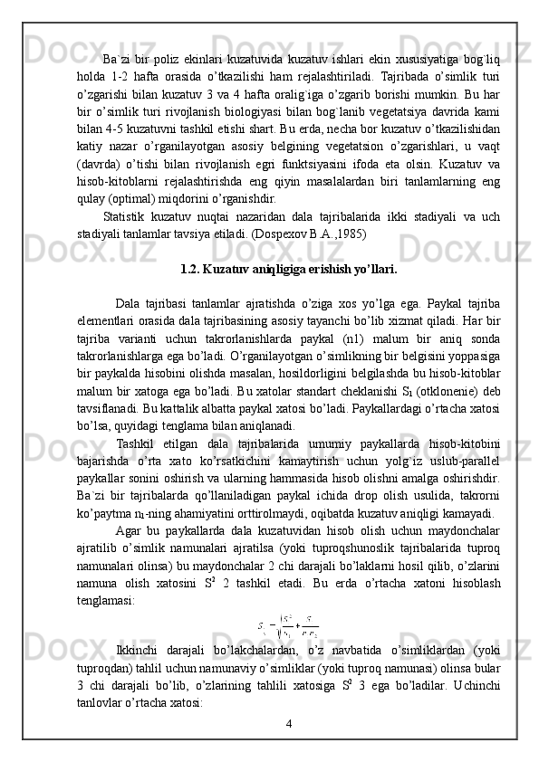 Ba`zi   bir   poliz   ekinlari   kuzatuvida   kuzatuv   ishlari   ekin   xususiyatiga   bog`liq
holda   1-2   hafta   orasida   o’tkazilishi   ham   rejalashtiriladi.   Tajribada   o’simlik   turi
o’zgarishi  bilan  kuzatuv 3  va  4 hafta oralig`iga  o’zgarib borishi  mumkin.  Bu  har
bir   o’simlik   turi   rivojlanish   biologiyasi   bilan   bog`lanib   vegetatsiya   davrida   kami
bilan 4-5 kuzatuvni tashkil etishi shart. Bu erda, necha bor kuzatuv o’tkazilishidan
katiy   nazar   o’rganilayotgan   asosiy   belgining   vegetatsion   o’zgarishlari,   u   vaqt
(davrda)   o’tishi   bilan   rivojlanish   egri   funktsiyasini   ifoda   eta   olsin.   Kuzatuv   va
hisob-kitoblarni   rejalashtirishda   eng   qiyin   masalalardan   biri   tanlamlarning   eng
qulay (optimal) miqdorini o’rganishdir.
Statistik   kuzatuv   nuqtai   nazaridan   dala   tajribalarida   ikki   stadiyali   va   uch
stadiyali tanlamlar tavsiya etiladi. (Dospexov B.A.,1985)
1.2. Kuzatuv aniqligiga erishish yo’llari.
Dala   tajribasi   tanlamlar   ajratishda   o’ziga   xos   yo’lga   ega.   Paykal   tajriba
elementlari orasida dala tajribasining asosiy tayanchi bo’lib xizmat qiladi. Har bir
tajriba   varianti   uchun   takrorlanishlarda   paykal   (n1)   malum   bir   aniq   sonda
takrorlanishlarga ega bo’ladi. O’rganilayotgan o’simlikning bir belgisini yoppasiga
bir paykalda hisobini olishda masalan, hosildorligini belgilashda bu hisob-kitoblar
malum bir xatoga ega bo’ladi. Bu xatolar standart cheklanishi S
1   (otklonenie) deb
tavsiflanadi. Bu kattalik albatta paykal xatosi bo’ladi. Paykallardagi o’rtacha xatosi
bo’lsa, quyidagi tenglama bilan aniqlanadi.
Tashkil   etilgan   dala   tajribalarida   umumiy   paykallarda   hisob-kitobini
bajarishda   o’rta   xato   ko’rsatkichini   kamaytirish   uchun   yolg`iz   uslub-parallel
paykallar sonini oshirish va ularning hammasida hisob olishni amalga oshirishdir.
Ba`zi   bir   tajribalarda   qo’llaniladigan   paykal   ichida   drop   olish   usulida,   takrorni
ko’paytma n
1 -ning ahamiyatini orttirolmaydi, oqibatda kuzatuv aniqligi kamayadi.
Agar   bu   paykallarda   dala   kuzatuvidan   hisob   olish   uchun   maydonchalar
ajratilib   o’simlik   namunalari   ajratilsa   (yoki   tuproqshunoslik   tajribalarida   tuproq
namunalari olinsa) bu maydonchalar 2 chi darajali bo’laklarni hosil qilib, o’zlarini
namuna   olish   xatosini   S 2
  2   tashkil   etadi.   Bu   erda   o’rtacha   xatoni   hisoblash
tenglamasi:
Ikkinchi   darajali   bo’lakchalardan,   o’z   navbatida   o’simliklardan   (yoki
tuproqdan) tahlil uchun namunaviy o’simliklar (yoki tuproq namunasi) olinsa bular
3   chi   darajali   bo’lib,   o’zlarining   tahlili   xatosiga   S 2
  3   ega   bo’ladilar.   Uchinchi
tanlovlar o’rtacha xatosi:
4