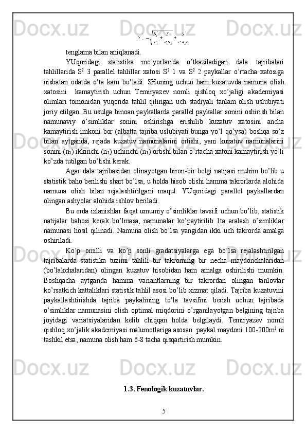 tenglama bilan aniqlanadi.
YUqoridagi   statistika   me`yorlarida   o’tkaziladigan   dala   tajribalari
tahlillarida   S 2
  3   parallel   tahlillar   xatosi   S 2
  1   va   S 2
  2   paykallar   o’rtacha   xatosiga
nisbatan   odatda   o’ta   kam   bo’ladi.   SHuning   uchun   ham   kuzatuvda   namuna   olish
xatosini     kamaytirish   uchun   Temiryazev   nomli   qishloq   xo’jaligi   akademiyasi
olimlari   tomonidan   yuqorida   tahlil   qilingan   uch   stadiyali   tanlam   olish   uslubiyati
joriy etilgan. Bu usulga binoan paykallarda parallel paykallar sonini oshirish bilan
namunaviy   o’simliklar   sonini   oshirishga   erishilib   kuzatuv   xatosini   ancha
kamaytirish imkoni  bor  (albatta tajriba uslubiyati  bunga yo’l  qo’ysa)  boshqa so’z
bilan   aytganda,   rejada   kuzatuv   namunalarini   ortishi,   yani   kuzatuv   namunalarini
sonini (n
1 ) ikkinchi (n
2 ) uchinchi (n
3 ) ortishi bilan o’rtacha xatoni kamaytirish yo’li
ko’zda tutilgan bo’lishi kerak.
Agar  dala tajribasidan  olinayotgan biron-bir  belgi  natijasi  muhim  bo’lib u
statistik baho berilishi shart bo’lsa, u holda hisob olishi hamma takrorlarda alohida
namuna   olish   bilan   rejalashtirilgani   maqul.   YUqoridagi   parallel   paykallardan
olingan ashyolar alohida ishlov beriladi.
Bu erda izlanishlar faqat umumiy o’simliklar tavsifi uchun bo’lib, statistik
natijalar   bahosi   kerak   bo’lmasa,   namunalar   ko’paytirilib   1ta   aralash   o’simliklar
namunasi   hosil   qilinadi.   Namuna   olish   bo’lsa   yangidan   ikki   uch   takrorda   amalga
oshiriladi.
Ko’p   omilli   va   ko’p   sonli   gradatsiyalarga   ega   bo’lsa   rejalashtirilgan
tajribalarda   statistika   tuzimi   tahlili   bir   takrorning   bir   necha   maydonchalaridan
(bo’lakchalaridan)   olingan   kuzatuv   hisobidan   ham   amalga   oshirilishi   mumkin.
Boshqacha   aytganda   hamma   variantlarning   bir   takrordan   olingan   tanlovlar
ko’rsatkich kattaliklari statistik tahlil asosi bo’lib xizmat qiladi. Tajriba kuzatuvini
paykallashtirishda   tajriba   paykalining   to’la   tavsifini   berish   uchun   tajribada
o’simliklar   namunasini   olish   optimal   miqdorini   o’rganilayotgan   belgining   tajriba
joyidagi   variatsiyalaridan   kelib   chiqqan   holda   belgilaydi.   Temiryazev   nomli
qishloq xo’jalik akademiyasi malumotlariga asosan  paykal maydoni 100-200m 2
 ni
tashkil etsa, namuna olish ham 6-8 tacha qisqartirish mumkin.
1.3. F enologik kuzatuvlar.
5 