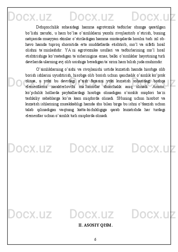 Dehqonchilik   sohasidagi   hamma   agrotexnik   tadbirlar   shunga   qaratilgan
bo’lishi   zarurki,   u   ham   bo’lsa   o’simliklarni   yaxshi   rivojlantirib   o’stirish,   buning
natijasida muayyan ekinlar o’stiriladigan hamma mintaqalarda hosilni turli xil ob-
havo   hamda   tuproq   shoroitida   erta   muddatlarda   etishtirib,   mo’l   va   sifatli   hosil
olishni   ta`minlashdir.   YA`ni   agrotexnika   usullari   va   tadbirlarining   mo’l   hosil
etishtirishiga ko’rsatadigan ta`sirlarinigina emas, balki o’simliklar hayotining turli
davrlarida ularning avj olib usishiga beradigan ta`sirini ham bilish juda muhimdir.
O’simliklarning   o’sishi   va   rivojlanishi   ustida   kuzatish   hamda   hisobga   olib
borish ishlarini uyushtirish, hisobga olib borish uchun qanchalik o’simlik ko’prok
olinsa,   u   yoki   bu   davrdagi   o’sish   fazasini   yoki   kuzatish   sohasidagi   boshqa
elementlarini   xarakterlovchi   ma`lumotlar   shunchalik   aniq   olinadi.   Ammo,
ko’pchilik   hollarda   paykallardagi   hisobga   olinadigan   o’simlik   miqdori   ba`zi
tashkiliy   sabablarga   ko’ra   kam   miqdorda   olinadi.   SHuning   uchun   hisobot   va
kuzatish ishlarining murakkabligi hamda shu bilan birga bu ishni o’tkazish uchun
talab   qilinadigan   vaqtning   katta-kichikligiga   qarab   kuzatishda   har   turdagi
elementlar uchun o’simlik turli miqdorda olinadi.
II. ASOSIY QISM.
6