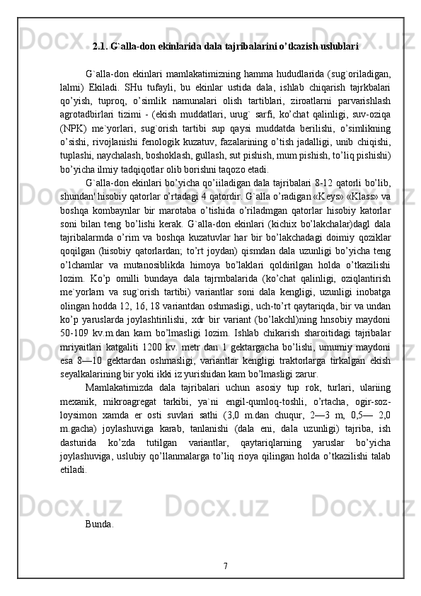 2.1. G`alla-don ekinlarida dala tajribalarini o’tkazish uslublari
G`alla-don   ekinlari   mamlakatimizning   hamma   hududlarida   (sug`oriladigan,
lalmi)   Ekiladi.   SHu   tufayli,   bu   ekinlar   ustida   dala,   ishlab   chiqarish   tajrkbalari
qo’yish,   tuproq,   o’simlik   namunalari   olish   tartiblari,   ziroatlarni   parvarishlash
agrotadbirlari   tizimi   -   (ekish   muddatlari,   urug`   sarfi,   ko’chat   qalinligi,   suv-oziqa
(NPK)   me`yorlari,   sug`orish   tartibi   sup   qaysi   muddatda   berilishi,   o’simlikning
o’sishi,   rivojlanishi   fenologik   kuzatuv,   fazalarining   o’tish   jadalligi,   unib   chiqishi,
tuplashi, naychalash, boshoklash, gullash, sut pishish, mum pishish, to’liq pishishi)
bo’yicha ilmiy tadqiqotlar olib borishni taqozo etadi.
G`alla-don ekinlari bo’yicha qo’iiladigan dala tajribalari 8-12 qatorli bo’lib,
shundan' hisobiy qatorlar o’rtadagi 4 qatordir. G`alla o’radigan «Keys» «Klass» va
boshqa   kombaynlar   bir   marotaba   o’tishida   o’riladmgan   qatorlar   hisobiy   katorlar
soni   bilan   teng   bo’lishi   kerak.   G`alla-don   ekinlari   (kichix   bo’lakchalar)dagl   dala
tajribalarmda   o’rim   va   boshqa   kuzatuvlar   har   bir   bo’lakchadagi   doimiy   qoziklar
qoqilgan   (hisobiy   qatorlardan;   to’rt   joydan)   qismdan   dala   uzunligi   bo’yicha   teng
o’lchamlar   va   mutanosiblikda   himoya   bo’laklari   qoldirilgan   holda   o’tkazilishi
lozim.   Ko’p   omilli   bundaya   dala   tajrmbalarida   (ko’chat   qalinligi,   oziqlantirish
me`yorlarn   va   sug`orish   tartibi)   variantlar   soni   dala   kengligi,   uzunligi   inobatga
olingan hodda 12, 16, 18 variantdan oshmasligi, uch-to’rt qaytariqda, bir va undan
ko’p   yaruslarda   joylashtirilishi,   xdr   bir   variant   (bo’lakchl)ning   hnsobiy   maydoni
50-109   kv.m.dan   kam   bo’lmasligi   lozim.   Ishlab   chikarish   sharoitidagi   tajribalar
mriyaitlari   katgaliti   1200   kv.   metr   dan   1   gektargacha   bo’lishi,   umumiy   maydoni
esa   8—10   gektardan   oshmasligi,   variantlar   kengligi   traktorlarga   tirkalgan   ekish
seyalkalarining bir yoki ikki iz yurishidan kam bo’lmasligi zarur.
Mamlakatimizda   dala   tajribalari   uchun   asosiy   tup   rok,   turlari,   ulariing
mexanik,   mikroagregat   tarkibi,   ya`ni   engil-qumloq-toshli,   o’rtacha,   ogir-soz-
loysimon   xamda   er   osti   suvlari   sathi   (3,0   m.dan   chuqur,   2—3   m,   0,5—   2,0
m.gacha)   joylashuviga   karab,   tanlanishi   (dala   eni,   dala   uzunligi)   tajriba,   ish
dasturida   ko’zda   tutilgan   variantlar,   qaytariqlarning   yaruslar   bo’yicha
joylashuviga,   uslubiy   qo’llanmalarga   to’liq   rioya   qilingan   holda   o’tkazilishi   talab
etiladi.
Bunda.
7 