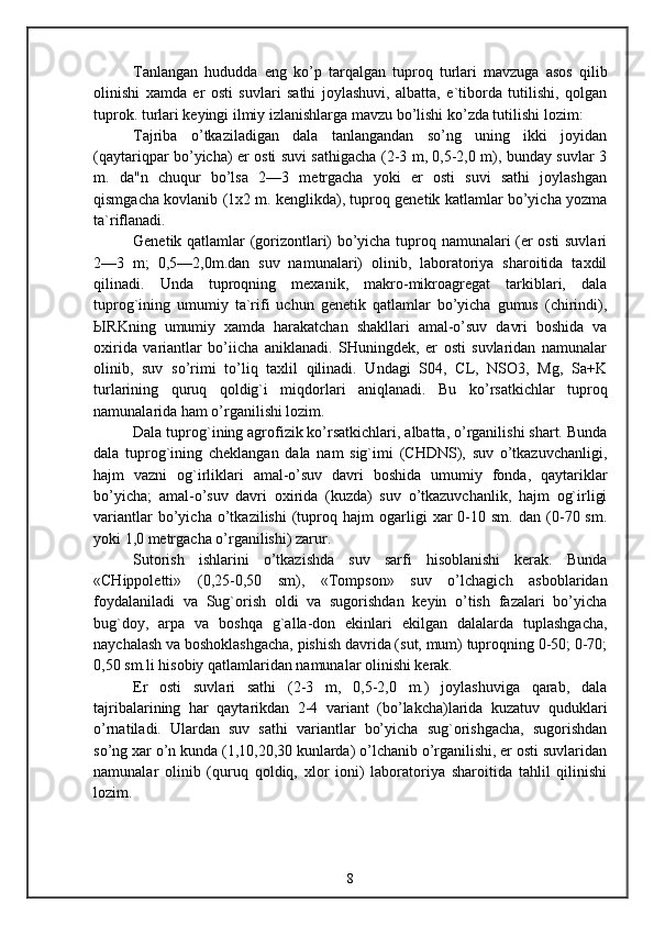 Tanlangan   hududda   eng   ko’p   tarqalgan   tuproq   turlari   mavzuga   asos   qilib
olinishi   xamda   er   osti   suvlari   sathi   joylashuvi,   albatta,   e`tiborda   tutilishi,   qolgan
tuprok. turlari keyingi ilmiy izlanishlarga mavzu bo’lishi ko’zda tutilishi lozim:
Tajriba   o’tkaziladigan   dala   tanlangandan   so’ng   uning   ikki   joyidan
(qaytariqpar bo’yicha) er osti suvi sathigacha (2-3 m, 0,5-2,0 m), bunday suvlar 3
m.   da"n   chuqur   bo’lsa   2—3   metrgacha   yoki   er   osti   suvi   sathi   joylashgan
qismgacha kovlanib (1x2 m. kenglikda), tuproq genetik katlamlar bo’yicha yozma
ta`riflanadi.
Genetik qatlamlar (gorizontlari) bo’yicha tuproq namunalari (er osti suvlari
2—3   m;   0,5—2,0m.dan   suv   namunalari)   olinib,   laboratoriya   sharoitida   taxdil
qilinadi.   Unda   tuproqning   mexanik,   makro-mikroagregat   tarkiblari,   dala
tuprog`ining   umumiy   ta`rifi   uchun   genetik   qatlamlar   bo’yicha   gumus   (chirindi),
Ы RKning   umumiy   xamda   harakatchan   shakllari   amal-o’suv   davri   boshida   va
oxirida   variantlar   bo’iicha   aniklanadi.   SHuningdek,   er   osti   suvlaridan   namunalar
olinib,   suv   so’rimi   to’liq   taxlil   qilinadi.   Undagi   S04,   CL,   NSO3,   Mg,   Sa+K
turlarining   quruq   qoldig`i   miqdorlari   aniqlanadi.   Bu   ko’rsatkichlar   tuproq
namunalarida ham o’rganilishi lozim.
Dala tuprog`ining agrofizik ko’rsatkichlari, albatta, o’rganilishi shart. Bunda
dala   tuprog`ining   cheklangan   dala   nam   sig`imi   (CHDNS),   suv   o’tkazuvchanligi,
hajm   vazni   og`irliklari   amal-o’suv   davri   boshida   umumiy   fonda,   qaytariklar
bo’yicha;   amal-o’suv   davri   oxirida   (kuzda)   suv   o’tkazuvchanlik,   hajm   og`irligi
variantlar   bo’yicha   o’tkazilishi   (tuproq  hajm   ogarligi   xar   0-10   sm.   dan   (0-70  sm.
yoki 1,0 metrgacha o’rganilishi) zarur.
Sutorish   ishlarini   o’tkazishda   suv   sarfi   hisoblanishi   kerak.   Bunda
«CHippoletti»   (0,25-0,50   sm),   «Tompson»   suv   o’lchagich   asboblaridan
foydalaniladi   va   Sug`orish   oldi   va   sugorishdan   keyin   o’tish   fazalari   bo’yicha
bug`doy,   arpa   va   boshqa   g`alla-don   ekinlari   ekilgan   dalalarda   tuplashgacha,
naychalash va boshoklashgacha, pishish davrida (sut, mum) tuproqning 0-50; 0-70;
0,50 sm.li hisobiy qatlamlaridan namunalar olinishi kerak.
Er   osti   suvlari   sathi   (2-3   m,   0,5-2,0   m.)   joylashuviga   qarab,   dala
tajribalarining   har   qaytarikdan   2-4   variant   (bo’lakcha)larida   kuzatuv   quduklari
o’rnatiladi.   Ulardan   suv   sathi   variantlar   bo’yicha   sug`orishgacha,   sugorishdan
so’ng xar o’n kunda (1,10,20,30 kunlarda) o’lchanib o’rganilishi, er osti suvlaridan
namunalar   olinib   (quruq   qoldiq,   xlor   ioni)   laboratoriya   sharoitida   tahlil   qilinishi
lozim.
8