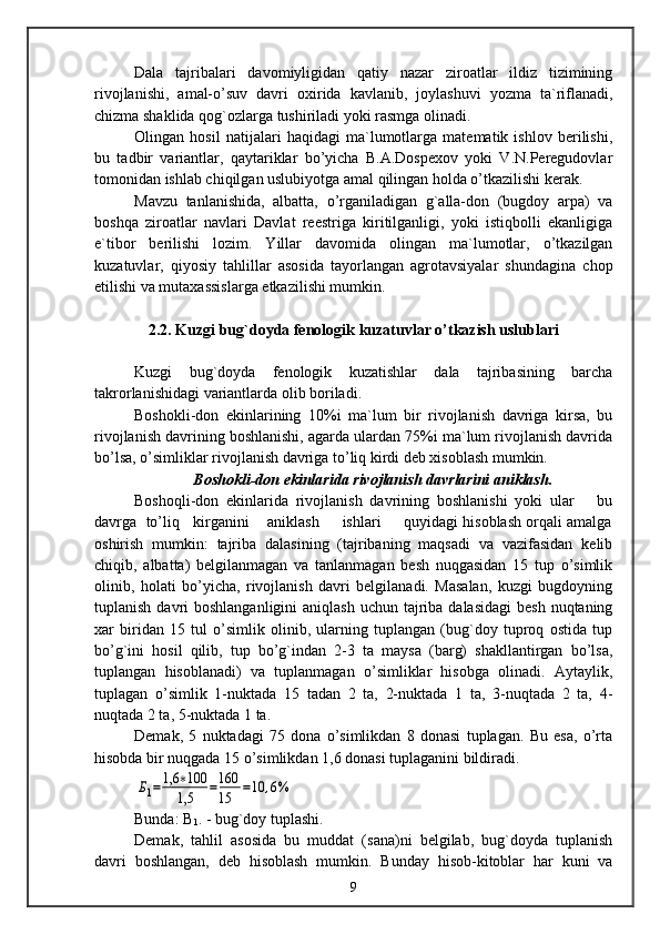Dala   tajribalari   davomiyligidan   qatiy   nazar   ziroatlar   ildiz   tizimining
rivojlanishi,   amal-o’suv   davri   oxirida   kavlanib,   joylashuvi   yozma   ta`riflanadi,
chizma shaklida qog`ozlarga tushiriladi yoki rasmga olinadi.
Olingan   hosil   natijalari   haqidagi   ma`lumotlarga   matematik   ishlov   berilishi,
bu   tadbir   variantlar,   qaytariklar   bo’yicha   B.A.Dospexov   yoki   V.N.Peregudovlar
tomonidan ishlab chiqilgan uslubiyotga amal qilingan holda o’tkazilishi kerak.
Mavzu   tanlanishida,   albatta,   o’rganiladigan   g`alla-don   (bugdoy   arpa)   va
boshqa   ziroatlar   navlari   Davlat   reestriga   kiritilganligi,   yoki   istiqbolli   ekanligiga
e`tibor   berilishi   lozim.   Yillar   davomida   olingan   ma`lumotlar,   o’tkazilgan
kuzatuvlar,   qiyosiy   tahlillar   asosida   tayorlangan   agrotavsiyalar   shundagina   chop
etilishi va mutaxassislarga etkazilishi mumkin.
2.2. Kuzgi bug`doyda fenologik kuzatuvlar o’tkazish uslublari
Kuzgi   bug`doyda   fenologik   kuzatishlar   dala   tajribasining   barcha
takrorlanishidagi variantlarda olib boriladi.
Boshokli-don   ekinlarining   10%i   ma`lum   bir   rivojlanish   davriga   kirsa,   bu
rivojlanish davrining boshlanishi, agarda ulardan 75%i ma`lum rivojlanish davrida
bo’lsa, o’simliklar rivojlanish davriga to’liq kirdi deb xisoblash mumkin.
Boshokli-don ekinlarida rivojlanish davrlarini aniklash.
Boshoqli-don   ekinlarida   rivojlanish   davrining   boshlanishi   yoki   ular       bu
davrga  to’liq   kirganini    aniklash     ishlari     quyidagi hisoblash orqali amalga
oshirish   mumkin:   tajriba   dalasining   (tajribaning   maqsadi   va   vazifasidan   kelib
chiqib,   albatta)   belgilanmagan   va   tanlanmagan   besh   nuqgasidan   15   tup   o’simlik
olinib,   holati   bo’yicha,   rivojlanish   davri   belgilanadi.   Masalan,   kuzgi   bugdoyning
tuplanish davri  boshlanganligini  aniqlash  uchun tajriba dalasidagi  besh nuqtaning
xar   biridan   15   tul   o’simlik   olinib,   ularning   tuplangan   (bug`doy   tuproq   ostida   tup
bo’g`ini   hosil   qilib,   tup   bo’g`indan   2-3   ta   maysa   (barg)   shakllantirgan   bo’lsa,
tuplangan   hisoblanadi)   va   tuplanmagan   o’simliklar   hisobga   olinadi.   Aytaylik,
tuplagan   o’simlik   1-nuktada   15   tadan   2   ta,   2-nuktada   1   ta,   3-nuqtada   2   ta,   4-
nuqtada 2 ta, 5-nuktada 1 ta.
Demak,   5   nuktadagi   75   dona   o’simlikdan   8   donasi   tuplagan.   Bu   esa,   o’rta
hisobda bir nuqgada 15 o’simlikdan 1,6 donasi tuplaganini bildiradi.Б1=	1,6	∗100
1,5	=160
15	=10	,6%
Bunda: B
1 . - bug`doy tuplashi.
Demak,   tahlil   asosida   bu   muddat   (sana)ni   belgilab,   bug`doyda   tuplanish
davri   boshlangan,   deb   hisoblash   mumkin.   Bunday   hisob-kitoblar   har   kuni   va
9 