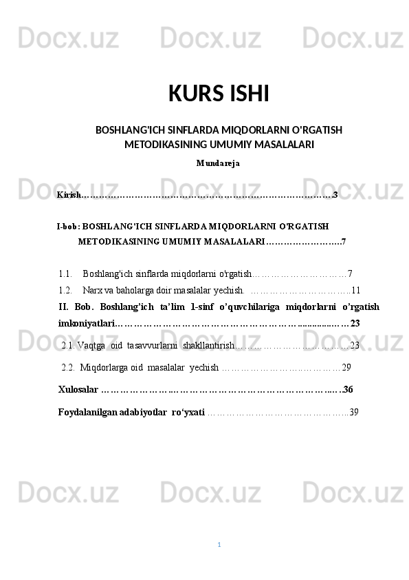 KURS ISHI
BOSHLANG'ICH SINFLARDA MIQDORLARNI O'RGATISH
METODIKASINING UMUMIY MASALALARI
Mundareja
Kirish………………………………………………………………………….3
I-bob: BOSHLANG'ICH SINFLARDA MIQDORLARNI O'RGATISH 
METODIKASINING UMUMIY MASALALARI ……………………..7
1.1. Boshlang'ich sinflarda miqdorlarni o'rgatish…………………………7
1.2. Narx va baholarga doir masalalar yechish.  …………………………..11
II.   Bob.   Boshlang’ich   ta’lim   1-sinf   o’quvchilariga   miqdorlarni   o’rgatish
imkoniyatlari…………………………………………………..............……23
 2.1. Vaqtga  oid  tasavvurlarni  shakllantirish………………………… … … 23
 2.2.  Miqdorlarga oid  masalalar  yechish ……………………..…………29
Xulosalar ………………….…………………………………………..…..36
Foydalanilgan adabiyotlar  ro‘yxati  ……………………………………...39
 
1 
