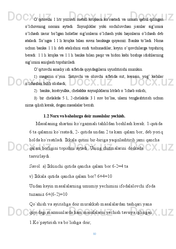 O’qituvchi  1 litr yozuvli metall krujkani  ko’rsatadi  va umum  qabul  qilingan
o’lchovning   nomini   aytadi.   Suyuqliklar   yoki   sochiluvchan   jismlar   sig’imini
o’lchash   zarur   bo’lgan   holatlar   sig’imlarni   o’lchash   yoki   hajmlarni   o’lchash   deb
ataladi.   So’ngra   1   l   li   krujka   bilan   suvni   bankaga   quyamiz.   Banka   to’ladi.   Nima
uchun banka  1  l  li   deb atalishini  endi   tushunadilar, keyin  o’quvchilarga  topshiriq
beradi: 1 l li krujka va 1 l li banka bilan paqir va bidon kabi boshqa idishlarning
sig’imini aniqlash topshiriladi.
O’qituvchi amaliy ish sifatida quyidagilarni uyushtirishi mumkin.
1) magazin   o’yini.   Sotuvchi   va   oluvchi   sifatida   sut,   kerosin,   yog’   kabilar
o’lchashni bilib olishadi;
2) banka, kostryulka, chelakka suyuqliklarni litrlab o ’lchab solish;
3) bir   chelakda   5   l,   2-chelakda   3   l   suv   bo’lsa,   ularni   tenglashtirish   uchun
nima qilish kerak, degan masalalar berish.
1.2 Narx va baholarga doir masalalar yechish.
Masalaning shartini ko`rgazmali tahlildan boshlash kerak. 1-qutida
6 ta qalamni ko`rsatadi, 2- qutida undan 2 ta kam qalam bor, deb yoriq
holda ko`rsatiladi. Ikkala qutini bir-biriga yaqinlashtirib jami qancha 
qalam borligini topishni aytadi. Uning chizmalarini doskada 
tasvirlaydi.
Savol. a) Ikkinchi qutida qancha qalam bor 6-2=4 ta 
v) Ikkala qutida qancha qalam bor? 6+4=10 
Undan keyin masalalarning umumiy yechimini ifodalalovchi ifoda 
tuzamiz 6+(6-2)=10 
Qo`shish va ayirishga doir murakkab masalalardan tashqari yana 
quyidagi mazmunlarda ham masalalarni yechish tavsiya qilingan.
1.Ko`paytirish va bo`lishga doir;
10 