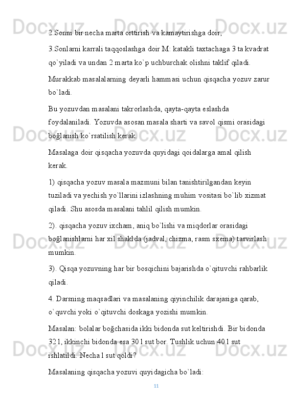 2.Sonni bir necha marta orttirish va kamaytirishga doir;
3.Sonlarni karrali taqqoslashga doir M: katakli taxtachaga 3 ta kvadrat
qo`yiladi va undan 2 marta ko`p uchburchak olishni taklif qiladi.
Murakkab masalalarning deyarli hammasi uchun qisqacha yozuv zarur
bo`ladi.
Bu yozuvdan masalani takrorlashda, qayta-qayta eslashda 
foydalaniladi. Yozuvda asosan masala sharti va savol qismi orasidagi 
boğlanish ko`rsatilish kerak.
Masalaga doir qisqacha yozuvda quyidagi qoidalarga amal qilish 
kerak.
1) qisqacha yozuv masala mazmuni bilan tanishtirilgandan keyin 
tuziladi va yechish yo`llarini izlashning muhim vositasi bo`lib xizmat 
qiladi. Shu asosda masalani tahlil qilish mumkin.
2). qisqacha yozuv ixcham, aniq bo`lishi va miqdorlar orasidagi 
boğlanishlarni har xil shaklda (jadval, chizma, rasm sxema) tasvirlash 
mumkin.
3). Qisqa yozuvning har bir bosqichini bajarishda o`qituvchi rahbarlik 
qiladi.
4. Darsning maqsadlari va masalaning qiyinchilik darajasiga qarab, 
o`quvchi yoki o`qituvchi doskaga yozishi mumkin.
Masalan: bolalar boğchasida ikki bidonda sut keltirishdi. Bir bidonda 
32 l, ikkinchi bidonda esa 30 l sut bor. Tushlik uchun 40 l sut 
ishlatildi. Necha l sut qoldi?
Masalaning qisqacha yozuvi quyidagicha bo`ladi:
11 