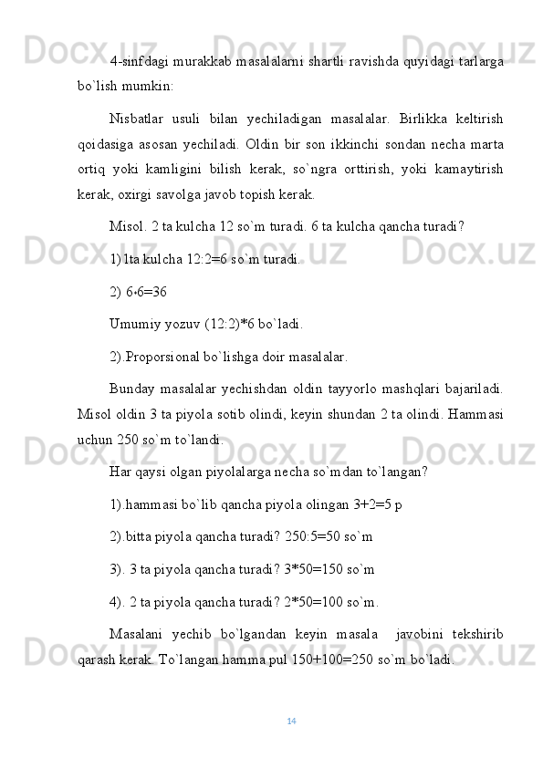 4-sinfdagi murakkab masalalarni shartli ravishda quyidagi tarlarga
bo`lish mumkin:
Nisbatlar   usuli   bilan   yechiladigan   masalalar.   Birlikka   keltirish
qoidasiga   asosan   yechiladi.   Oldin   bir   son   ikkinchi   sondan   necha   marta
ortiq   yoki   kamligini   bilish   kerak,   so`ngra   orttirish,   yoki   kamaytirish
kerak, oxirgi savolga javob topish kerak.
Misol. 2 ta kulcha 12 so`m turadi. 6 ta kulcha qancha turadi?
1)1ta kulcha 12:2=6 so`m turadi.
2) 6
* 6=36
Umumiy yozuv (12:2)*6 bo`ladi.
2).Proporsional bo`lishga doir masalalar.
Bunday   masalalar   yechishdan   oldin   tayyorlo   mashqlari   bajariladi.
Misol oldin 3 ta piyola sotib olindi, keyin shundan 2 ta olindi. Hammasi
uchun 250 so`m to`landi.
Har qaysi olgan piyolalarga necha so`mdan to`langan?
1).hammasi bo`lib qancha piyola olingan 3+2=5 p
2).bitta piyola qancha turadi? 250:5=50 so`m 
3). 3 ta piyola qancha turadi? 3*50=150 so`m
4). 2 ta piyola qancha turadi? 2*50=100 so`m.
Masalani   yechib   bo`lgandan   keyin   masala     javobini   tekshirib
qarash kerak. To`langan hamma pul 150+100=250 so`m bo`ladi.
14 